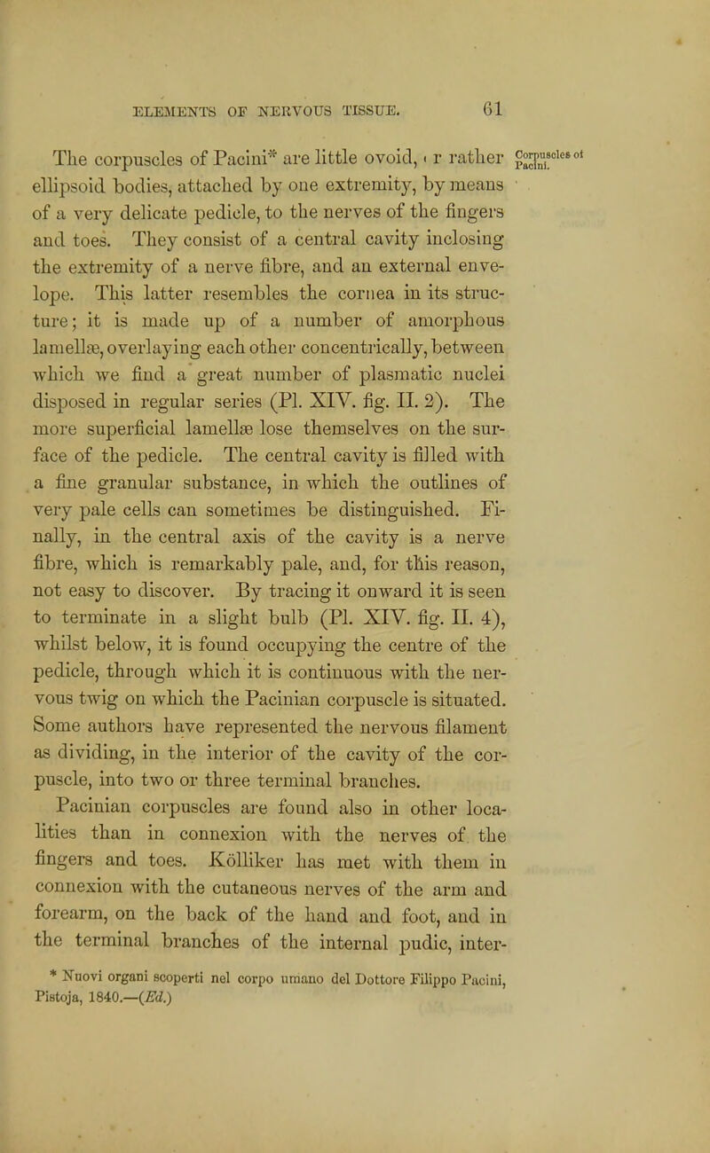 The corpuscles of Pacini* are little ovoid, < r rather ^S!'' ellipsoid bodies, attached by one extremity, by means of a very deHcate pedicle, to the nerves of the fingers and toes. They consist of a central cavity inclosing the extremity of a nerve fibre, and an external enve- lope. This latter resembles the cornea in its struc- ture; it is made up of a number of amorphous lamellae, overlaying each other concentrically, between which we find a great number of plasmatic nuclei disposed in regular series (PL XIY. fig. II. 2). The more superficial lamellas lose themselves on the sur- face of the pedicle. The central cavity is filled with a fine granular substance, in which the outlines of very pale cells can sometimes be distinguished. Fi- nally, in the central axis of the cavity is a nerve fibre, which is remarkably pale, and, for this reason, not easy to discover. By tracing it onward it is seen to terminate in a slight bulb (PL XIV. fig. II. 4), whilst below, it is found occupying the centre of the pedicle, through which it is continuous with the ner- vous twig on which the Pacinian corpuscle is situated. Some authors have represented the nervous filament as dividing, in the interior of the cavity of the cor- puscle, into two or three terminal branches. Pacinian corpuscles are found also in other loca- lities than in connexion with the nerves of the fingers and toes. KoUiker has met with them in connexion with the cutaneous nerves of the arm and forearm, on the back of the hand and foot, and in the terminal branches of the internal pudic, inter- * Nnovi organi scoperti nel corpo uraauo del Dottore Filippo Pacini, Pistoja, 1840,—(m)