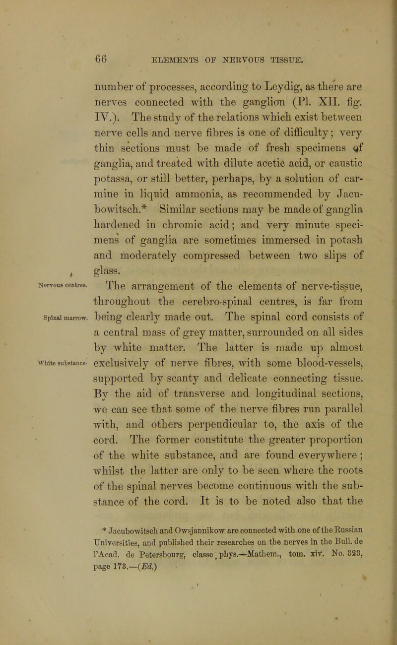 number of processes, according to Ley dig, as there are nerves connected with the gangliorn (PI. XII. fig. IV.). The study of the relations which exist between nerve cells and nerve fibres is one of difficulty; very thin sections must be made of fresh specimens Qf ganglia, and treated with dilute acetic acid, or caustic potassa, or still better, perhaps, by a solution of car- mine in liquid ammonia, as recommended by Jacu- bowitsch.* Similar sections may be made of ganglia hardened in chromic acid; and very minute speci- mens of ganglia are sometimes immersed in potasb and moderately compressed between two slips of , glass. Nervous centres. Xhe arrangement of the elements of nerve-tissue, throughout the cerebro-spinal centres, is far from Spinal marrow, being clearly made out. The spinal cord consists of a central mass of grey matter, surrounded on all sides by white matter. The latter is made up almost White substance- exclusivcly of ucrve fibres, with some blood-vessels, supported by scanty and delicate connecting tissue. By the aid of transverse and longitudinal sections, we can see that some of the nerve fibres run parallel with, and others perpendicular to, the axis of the cord. The former constitute the greater proportion of the white substance, and are found everywhere; whilst the latter are only to be seen where the roots of the spinal nerves become continuous with the sub- stance of the cord. It is to be noted also that the * Jacubowitscli and Owsjannikow are connected with one of the Russian Universities, and published their researches on the nerves in the Bull, de I'Acad. de Petershourg, classe, phys.---Mathem., torn. xiv. No. 323, page ITS.—(^d.)