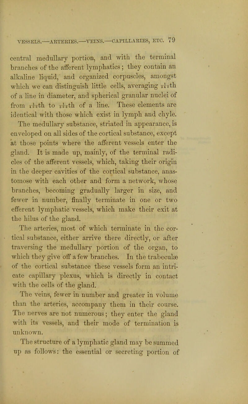 central medullaiy portion, and with tlie terminal branches of the afferent lymphatics ; they contain an alkaline liquid, and organized corpuscles, amongst which we can distinguish little cells, averaging iioth of a line in diameter, and spherical granular nuclei of from T^oth to aioih of a line. These elements are identical with those which exist in lymph and chyle. The medullary substance, striated in appearance, is enveloped on all sides of the cortical substance, except at those points where the afferent vessels enter the gland. It is made up, mainly, of the terminal radi- cles of the afferent vessels, which, taking their origin in the deeper cavities of the cortical substance, anas- tomose with each other and form a network, whose branches, becoming gradually larger in size, and fewer in number, finally terminate in one or two efferent lymphatic vessels, which make their exit at the hilus of the gland. The arteries, most of which terminate in the cor- tical substance, either arrive there directly, or after traversing the medullary portion of the organ, to which they give off a few branches. In the trabeculse of the cortical substance these vessels form an intri- cate capillary plexus, which is directly in contact with the cells of the gland. The veins, fewer in number and greater in volume than the arteries, accompany them in their course. The nerves are not numerous; they enter the gland with its vessels, and their mode of termination is unknown. The structure of a lymphatic gland may be summed up as follows: the essential or secreting portion of