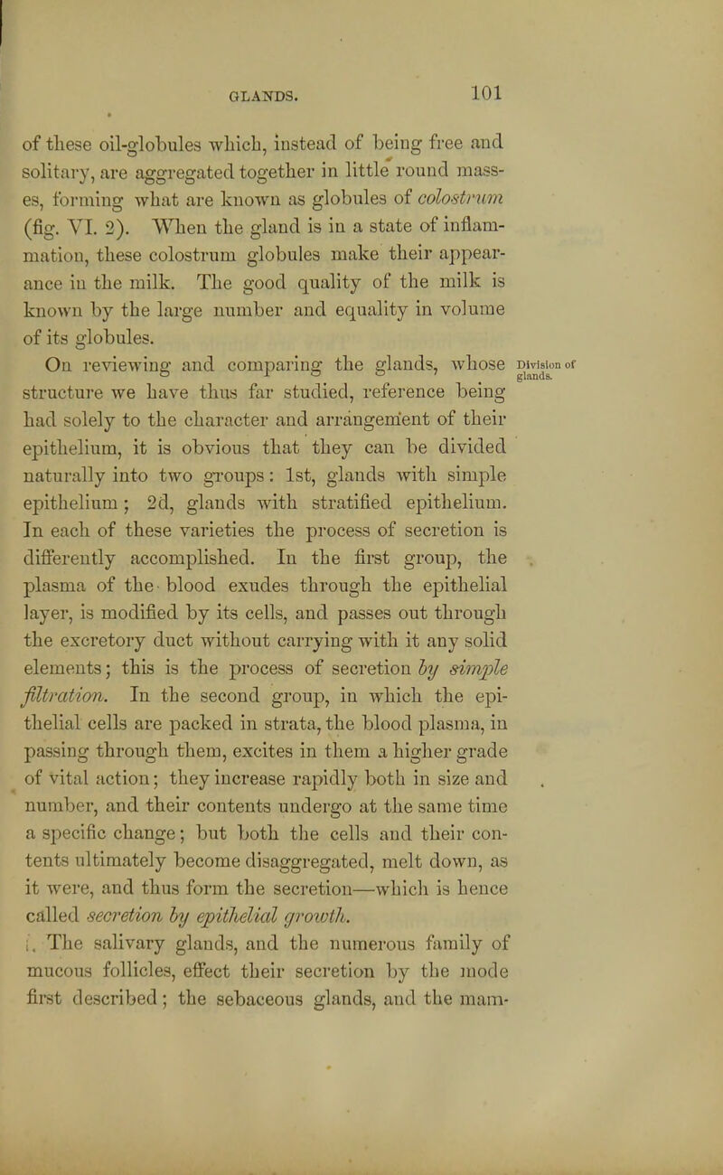 of these oil-globules which, instead of being free and solitary, are aggregated together in little round mass- es, forming what are known as globules of colostrum (fig. VI. 2). When the gland is in a state of inflam- mation, these colostrum globules make their appear- ance in the milk. The good quality of the milk is known by the large number and equality in volume of its globules. On reviewing and comparing the glands, whose DWsionof structure we have thus far studied, reference being had solely to the character and arrangement of their epithelium, it is obvious that they can be divided naturally into two gTOups: 1st, glands with simple epithelium; 2d, glands with stratified epithelium. In each of these varieties the process of secretion is differently accomplished. In the first group, the plasma of the ■ blood exudes through the epithelial layer, is modified by its cells, and passes out through the excretory duct without carrying with it any solid elements; this is the process of secretion hy sim^jle filtration. In the second group, in which the epi- thelial cells are packed in strata, the blood plasma, in passing through them, excites in them a higher grade of vital action; they increase rapidly both in size and number, and their contents undergo at the same time a sj^ecific change; but both the cells and their con- tents ultimately become disaggregated, melt down, as it were, and thus form the secretion—which is hence called secretion hy epitlielial groioth. i. The salivary glands, and the numerous family of mucous follicles, effect their secretion by the mode first described; the sebaceous glands, and the mam-