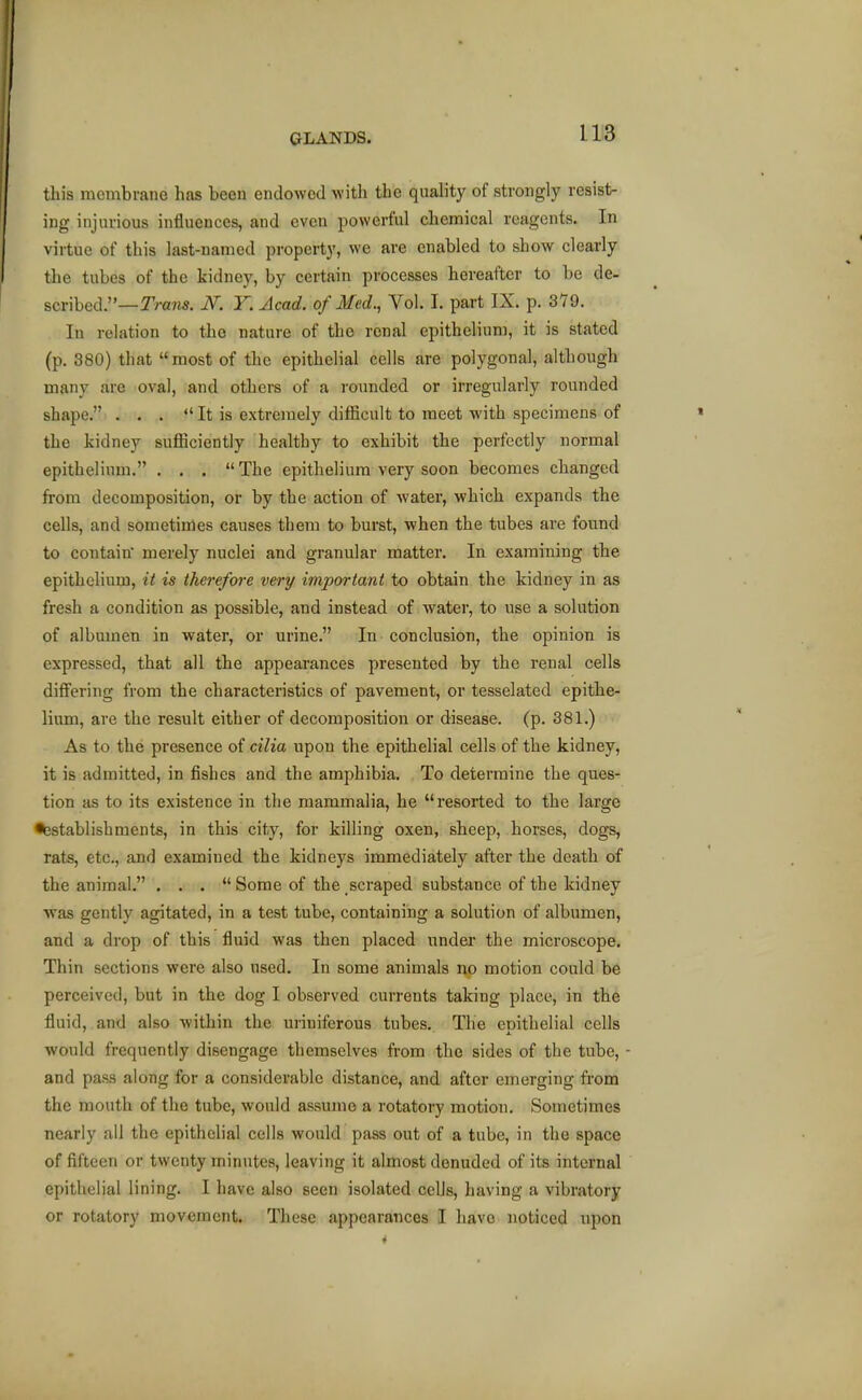 this membrane has been endowed witli the quality of strongly resist- ing injurious influences, and even powerful chemical reagents. In virtue of this last-named property, we are enabled to show clearly the tubes of the kidney, by certain processes hereafter to be de- scribed.—rran«. JV. F. Acad, of Med., Vol. I. part IX. p. 379. In relation to the nature of the renal epithelium, it is stated (p. 380) that most of the epithelial cells are polygonal, although many are oval, and others of a rounded or irregularly rounded shape. . . . «'It is extremely difficult to meet with specimens of the kidney sufficiently healthy to exhibit the perfectly normal epithelium. ... The epithelium very soon becomes changed from decomposition, or by the action of water, which expands the cells, and sometimes causes them to burst, when the tubes are found to contain merely nuclei and granular matter. In examining the epithelium, it is there/ore very important to obtain the kidney in as fresh a condition as possible, and instead of water, to use a solution of albumen in water, or urine. In conclusion, the opinion is expressed, that all the appearances presented by the renal cells differing from the characteristics of pavement, or tesselated epithe- liimi, are the result either of decomposition or disease, (p. 381.) As to the presence of cilia upon the epithelial cells of the kidney, it is admitted, in fishes and the amphibia. To determine the ques- tion as to its existence in the mammalia, he resorted to the large •testablishments, in this city, for killing oxen, sheep, horses, dogs, rats, etc., and examined the kidneys immediately after the death of the animal. ... Some of the scraped substance of the kidney ■was gently agitated, in a test tube, containing a solution of albumen, and a drop of this fluid was then placed under the microscope. Thin sections were also used. In some animals no motion could be perceived, but in the dog I observed currents taking place, in the fluid, and also within the uriniferous tubes. The epithelial cells •would frequently disengage themselves from the sides of the tube, - and pass along for a considerable distance, and after emerging from the mouth of the tube, would assume a rotatory motion. Sometimes nearly all the epithelial cells would pass out of a tube, in the space of fifteen or twenty minutes, leaving it almost denuded of its internal epithelial lining. I have also seen isolated cells, having a vibratory or rotatory movement. These appearances I have noticed upon