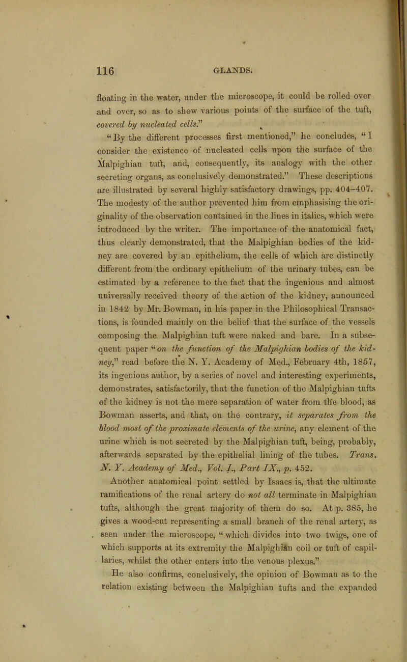 floating in the water, under the microscope, it could be rolled over and over, so as to show various points of the surface of the tuft, covered by nucleated cellsP ^  By the different processes first mentioned, he concludes,  I consider the existence of nucleated cells upon the surface of the Malpighian tuft, and, consequently, its analogy with the other secreting organs, as conclusively demonstrated, These descriptions are illustrated, by several highly satisfactory drawings, pp. 404-407. The modesty of the author prevented him from emphasising the ori- ginality of the observation contained in the lines in italics, which were introduced by the writer. The importance of the anatomical fact, thus clearly demonstrated, that the Malpighian bodies of the kid- ney are covered by an epithelium, the cells of which are distinctly diflferent from the ordinary epithelium of the urinary tubes, can be estimated by a reference to the fact that the ingenious and almost universally received theory of the action of the kidney, announced in 1842 by Mr. Bowman, in his paper in the Philosophical Transac- tions, is founded mainly on the belief that the surface of the vessels composing the Malpigbian tuft were naked and bare. In a subse- quent paper on the function of the Malpighian bodies of the kid- ney read before the N. Y. Academy of Med., February 4th, 1857, its ingenious author, by a series of novel and interesting experiments, demonstrates, satisfactorily, that the function of the Malpighian tufts of the kidney is not the mere separation of water from the blood, as Bowman asserts, and that, on the contrarv., it separates from the blood most of the proximate elements of the urine, any element of the urine which is not secreted by the Malpighian tuft, being, probably, afterwards separated by the epithelial lining of the tubes. Trans. iT. Y. Academy of Med., Vol. I., Part IX., p. 452. Another anatomical point settled by Isaacs is, that the ultimate I'amifications of the renal artery do not all terminate in Malpighian tufts, although the great majority of them do so. At p. 385, he gives a wood-cut representing a small branch of the renal artery, as seen under the microscope,  which divides into two twigs, one of which supports at its extremity the MalpigliiAn coil or tuft of capil- . laries, whilst the other enters into the venous plexus. He also confirms, conclusively, the opinion of Bowman as to the relation existing between the Malpighian tufts and the expanded