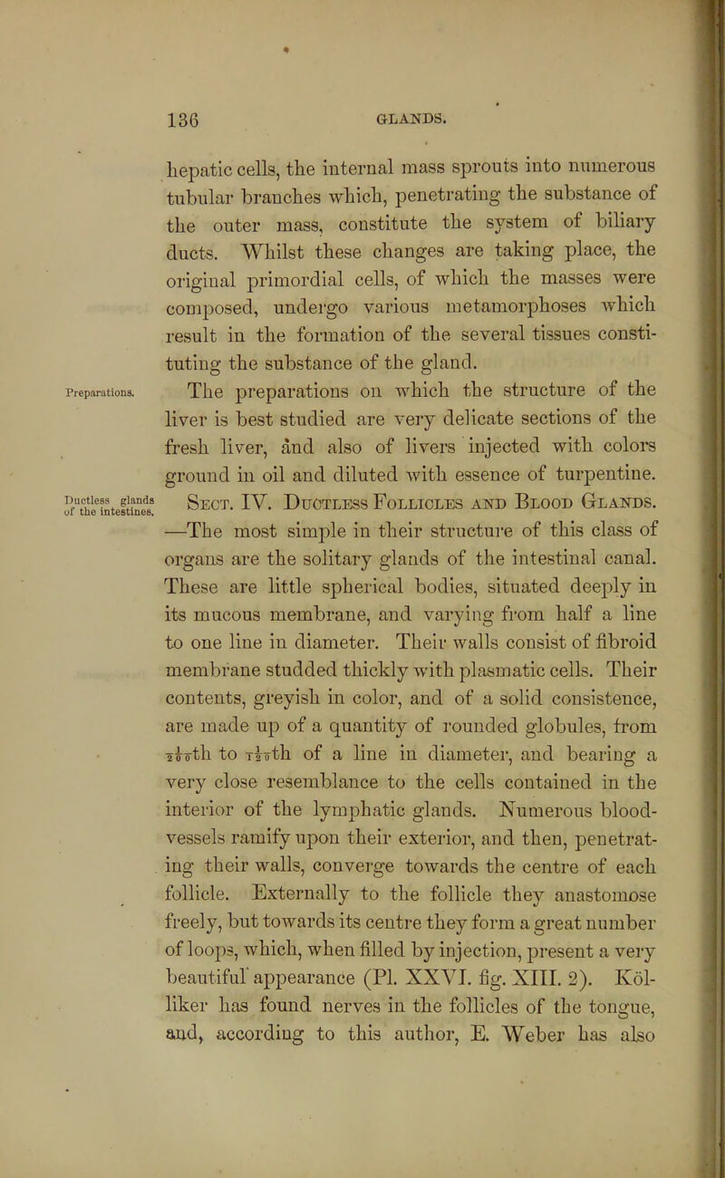 hepatic cells, tlie internal mass sprouts into numerous tubular branches which, penetrating the substance of the outer mass, constitute the system of bihary ducts. Whilst these changes are taking place, the original primordial cells, of which the masses were composed, undergo various metamorphoses which result in the formation of the several tissues consti- tuting the substance of the gland. Preparations. The preparations on which the structure of the liver is best studied are very delicate sections of the fresh liver, and also of livers injected with colors ground in oil and diluted with essence of turpentine. Jf^hl'^intefS Sect. IV. Ductless Follicles and Blood Glands. —The most simple in their structure of this class of organs are the solitary glands of the intestinal canal. These are little spherical bodies, situated deeply in its mucous membrane, and varying from half a line to one line in diameter. Their walls consist of fibroid membrane studded thickly with plasmatic cells. Their contents, greyish in color, and of a solid consistence, are made up of a quantity of rounded globules, fi'om aioth to Tioth of a line in diameter, and bearing a very close resemblance to the cells contained in the interior of the lymphatic glands. Numerous blood- vessels ramify upon their exterior, and then, penetrat- ing their walls, converge towards the centre of each follicle. Externally to the follicle they anastomose freely, but towards its centre they form a great number of loops, which, when filled by injection, present a very beautiful appearance (PI. XXVI. fig. XIII. 2). Kol- liker has found nerves in the follicles of the tongue, and, according to this author, E. Weber has aho