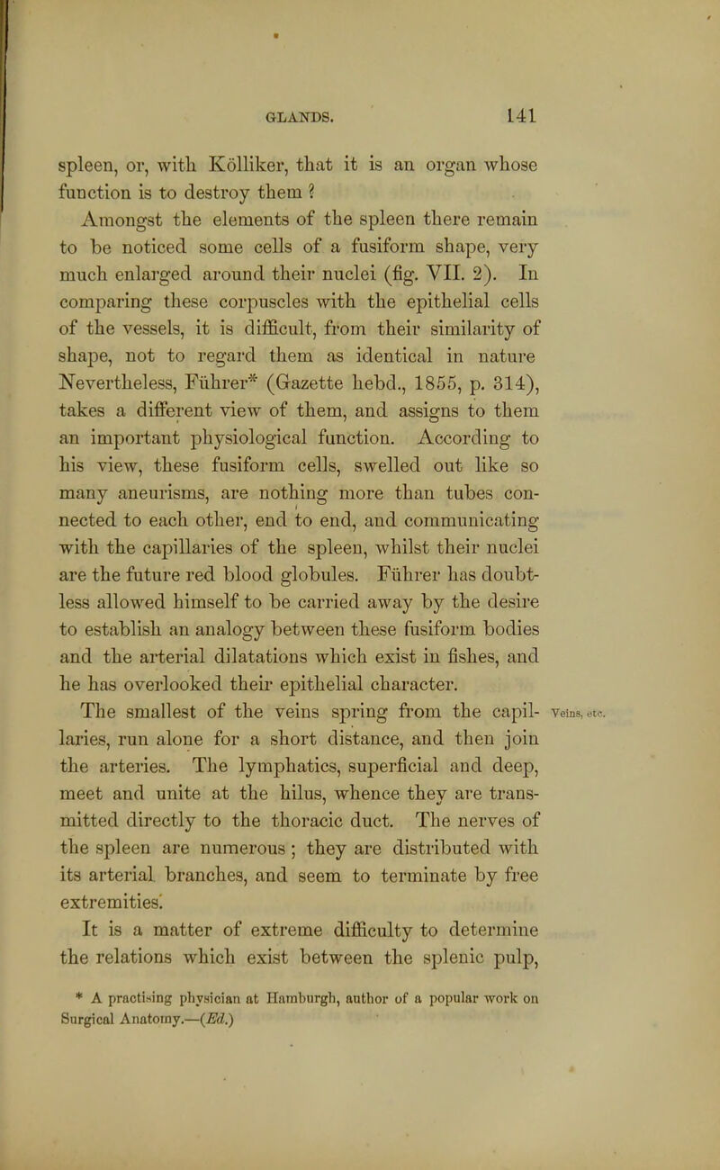 spleen, or, with Kolliker, that it is an organ whose function is to destroy them ? Amongst the elements of the spleen there remain to be noticed some cells of a fusiform shape, very much enlarged around their nuclei (fig. VII. 2). In comparing these corpuscles with the epithelial cells of the vessels, it is difficult, from their similarity of shape, not to regard them as identical in nature Nevertheless, Fiihrer* (Gazette hebd., 1855, p. 314), takes a different view of them, and assigns to them an important physiological function. According to his view, these fusiform cells, swelled out like so many aneurisms, are nothing more than tubes con- nected to each other, end to end, and communicating with the capillaries of the spleen, whilst their nuclei are the future red blood globules. Fiihrer has doubt- less allowed himself to be carried away by the desire to establish an analogy between these fusiform bodies and the arterial dilatations which exist in fishes, and he has overlooked their epithelial character. The smallest of the veins spring from the capil- Veins, etc. laries, run alone for a short distance, and then join the arteries. The lymphatics, superficial and deep, meet and unite at the hilus, whence thev are trans- mitted directly to the thoracic duct. The nerves of the spleen are numerous ; they are distributed with its arterial branches, and seem to terminate by free extremities! It is a matter of extreme difficulty to determine the relations which exist between the splenic pulp, * A practising physician at Hamburgh, author of a popular work on Surgical Anatomy.—(Ed.)