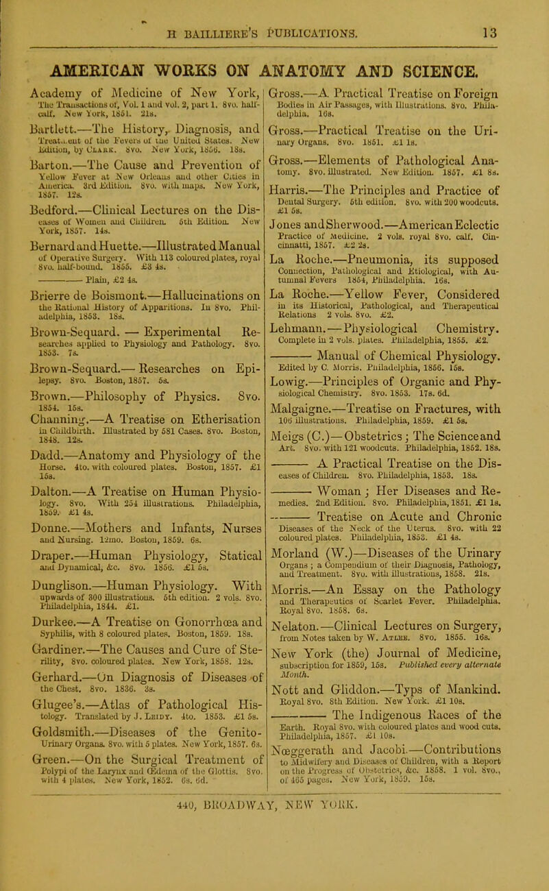 AMERICAN WORKS ON ANATOMY AND SCIENCE. Academy of Medicine of New York, The 'i'raiisactious ol, Vol 1 and vol. 2, paxl 1. 8vo. hull- CiiU. JScw York, 1861. 216. Bartlett.—The History,. Diagnosis, and Treat...«ut of the Feveia of me United Slates. ^Jew Edition, by Olauk. 8vu. ^4e(r Voik, iSOii, 18s. Barton.—The Cause and Prevention of Yellow i'over at New Orleuus aud other Cities iu Aiiieric;k- 3rd iiditioiu 8vo. wilU maps. Now york, 1857. ll's. Bedford.—Clinical Lectures on the Dis- eases of Womeu aud UUUdreu. &tU Editiou. New York, 1857. lis. Bernard and Huette.—Illustrated Manual of Operaiive Surgery. With 113 coloured plates, royal 8VU. half-bouud. 186S. £'i is. Plain, £'1 Is. Brierre de Boismont.—Hallucinations on the Ji.itional History of Apparitions. Iu 8vo. Phil- adelphia, 1853. 18s. Brown-Sequard. — Experimental Re- searches applied to Physiology aud Pathology. 8vo. 1853. 7s. Brown-Sequard.— Researches on Epi- lepsy. 8va Boston, 1857. Ss. Brown.—Philosophy of Physics. 8vo. 185i. 153. Channing.—A Treatise on Etherisation in Ciiildbirth. Illusti-ated by 581 Cases. 8vo. Boston, 1848. 12s. Dadd.—Anatomy and Physiology of the Horse. Ito. with coloured plates. Boston, 1857. £1 15s. Dalton.—A Treatise on Human Physio- logy. 8vo. With 25i Ulusiratious. Philadelphia, 1859. £1 is. Donne.—Mothers and Infants, Nurses and pursing, limo. Boston, 1859. 6s. Draper.—Human Physiology, Statical and Dynamical, ifcc. 8to. 185G. £1 Ss. Dunglison.—Human Physiology. With upwaixls of 300 illustrations. 5th editiou. 2 vols. 8vo. PhUadelphia, 1844. £.1. Durkee.—A Treatise on Gonorrhoea and Syphilis, with 8 coloured plates. Boston, 1859. ISs. Gardiner.—The Causes and Cure of Ste- rility, 8vo. coloured plates. New York, 1858. 12s. Gerhard.—On Diagnosis of Diseases of the Chest. 8vo. 1836. Ss. Glugee's.—Atlas of Pathological His- tology. Translated by .J. LeiDY. 4to. 1863. £158. Goldsmith.—Diseases of the Genito- Uiinary Organs. 8vo. with 5 plates. New Vork, 1867. 63. Green.—On the Surgical Treatment of Polypi of the Larynx and CEdema of the Glottis. 8vo. with 4 plates. New York, 1852. Cs. (id. Gross.—A Practical Treatise on Foreign Bodies in Air Passages, with Illustrations. 8vo. Phila- delphia. lUs. Gross.—Practical Treatise on the Uri- uaay Organs. 8vo. 1861. .tl Is. Gross.—Elements of Pathological Ana- tomy. 8vo. illustrated. New iidition. 1857. £1 8s. Harris.—The Principles and Practice of Deutal Surgery. 6th edition. 8vo. with 200 woodcuts, i^l 5s. Jones andSherwood.—American Eclectic Practice of .Medicine. 2 vols, royal 8vo. call'. Ciu- ciuuatti, 1867. H-i 2s. La Roche.—Pneumonia, its supposed Connection, Pathological and litiological, with Au- tumnal Fevers 1864, Philadelphia. 163. La Roche.—Yellow Fever, Considered in its Historical, Pathological, aud Therapeutical Relations 2 vols. 8vo. ii2. Lehmann.—Physiological Chemistry. Complete in 2 vols, plates. Philadelphia, 1855. £2. Manual of Chemical Physiology. Edited by C. Morris. Pniladelphia, 1856. 168. Lowig.—Principles of Organic and Phy- siological Chemistry. 8vo. 1853. 17s. fid. Malgaigne.—Treatise on Fractures, with 106 illustrations. Philadelphia, 1869. £1 6s. Meigs (C.)—Obstetrics; The Scienceand Art. Svo. with 121 woodcuts. Philadelphia, 1852. 183. A Practical Treatise on the Dis- eases of Children. 8vo. Philadelphia, 1853. 183. Woman j Her Diseases and Re- medies. 2nd Edition. 8vo. PhUadelphia, 1861. £1 la. Treatise on Acute and Chronic Diseases of the Neck of the Utenis. 8vo. with 22 coloured plates. Philadelphia, 1853. £1 43. Morland (W.)—Diseases of the Urinary Organs ; a Compendium of their Diagnosis, Pathology, and Treatment. Svo. with illustration3, 1858. 21s. Morris.—An Essay on the Pathology and Thorapautics of Scarlet Fever. Philzidelphia. Boyal Svo. 1868. 63. Nelaton. —Clinical Lectures on Surgery, from Notes taken by VV. Atleu. 8to. 1866. 16s. New York (the) Journal of Medicine, subacription for 1859, 15s. Publislted every alternaU Month. Nott and Gliddon.—Typs of Mankind. P^yal Svo. 8th Editiou. New York. £1 lOs. . The Indigenous Races of the Earth. Royal Svo. with coloured plates aud wood cuts. PhUadelphia, 1857. £1 lOs. Noeggerath and Jacobi.—Contributions to Midwilery and Diseases of ChUdi'en, with a Report on tlio Progress of Uii:<tetricf, &c. 1858. 1 vol. Svo., of 465 pages. Now York, 1859. ISs.