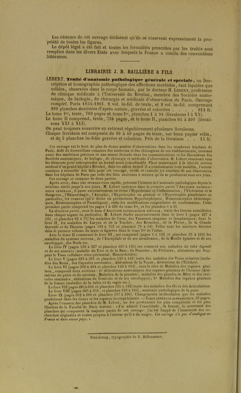 Les éditeurs de cet ouvrage déclarent qu'ils se réservent expressément la pro- priété de toutes les ligures. Le dépôt légal a été fait et toutes les formalités prescrites par les traités sont remplies dans les divers Etats avec lesquels la France a conclu des convention': littéraires. LIBRAIRIE J. B. BAILLIÈRE & FILS. LEBERT. Traité d'anatomlc itatliologiquc gciicralc ctNpccialc, ou Des- cription et iconographie pathologique des alTections morbides, tant liquides que solides, observées dans le corps humain, par le docteur II. Lebert, professeur de clinique médicale à l'Université de Breslau, membre des Sociétés anato- mique, de biologie, de chirurgie et médicale d'observation de Paris. Ouvrage complet. Paris I8S0-I86I. 2 vol. in-fol. de texte, et 2 vol. iii-fol. comprenant 200 planches dessinées d'après nature, gravées et coloriées . . . . 615 fr. Le tome 1, texte, 760 pages et tome I^r, planches 1 à 94 (livraisons I à XX). Le tome 11 comprend, texte, 734 pages, et le tome II, planches 95 à 200 (livrai- sons XXI à XLI). On peut toujours souscrire en retirant régulièrement plusieurs livraisons. Chaque livraison est composée de 30 à 40 pages de texte, sur beau papier vélin, et de 5 planches in-folio gravées et coloriées. Prix de la livraison . . 15 fr. Cet ouvrage est le fi nit de plus de douze années d'observations dans les nombreux hôpitaux de Paris. Aidé du bienveillant concours des médecins et des chirurgiens de ces établissements, trouvant aussi des matériaux précieux et une source féconde dans les communications et les discussions des Sociétés analomiques, de biologie, de chirurgie et médicale d'observation. M. Lebert réunissait tous les éléments pour entreprendre un travail aussi considérable. Placé maintenant il la tète du «ervice médical d'un grand hôpital à Breslau, dans les salles duquel il a constamment cent malades, l'auteur continue il recueillir des faits pour cet ouvrage, vériOe et contrôle les résultais de son observation dans les hôpitaux de Paris par celle des faits nouveaux ii mesure qu'ils se produisent sous ses yeux. Cet ouvrage se compose de deux parties. Après avoir, dans une inthoduction rapide, présenté l'histoire del'anatomie pathologique depuis le seizième siècle jusqu'à nos jours, M. Lebert embrasse dans la première partie I'Anatouib patholo— cioiiE CBNÉRAiE , il passc succcssivemcnt en revue l'Hyperliémie et l'inflammation , l'Ulcération et la Gangrène, l'IIémorrhagie, l'Atrophie, l'Hypertrophie en général et l'Hypertrophie glandulaire en particulier, les TUMEuns (qu'il divise en productions Hypcrtiophiques, Homœomorplies hélérotopi- ques, Hétéromorphes et Parasitiques), enfin les modifications congénitales do conformation. Cette première partie comprend les pages 1 à 426 du tome Icr^ et les planches ) à 61. La deuxième partie, sous le nom d'ANATOJitE pathologique .spéciale, traite des lésions considérées dans chaque oigane en particulier. M. Lebert étudie successivement dans le livre I (pages 427 à 581, et planches 62 à 78) les maladies du Cœur, des Vaisseaux sanguins et lymphatiques; dans le line II, les maladies du Larynx et do la Trachée, des Bronches, de la Plèvre, de la Glande thyroïde et du Thymus (pages !)82 & 753 et planches 79 à 04). Telles sont les matières décrites dans le premier volume du texte et figurées dans le lonie l<-r de l'atlas. Avec le tome II commence le livre 111, qui comprend (pages 1 ii 132 et planches 93 à 101) les maladies du système nerveux, de l'iîncéphale et de ses membranes , de la Moelle épinière et de ses envelopp.es , des Nerfs etc. Le livre IV (pages 133 il 327 et planches 105 h 135) est consacré aux maladies du tube digestif et de ses annexes (maladie du Foie et de la Rate, du Pancréas , du Péritoine, altérations qui frap- pent le Tissu cellulaire rétro-péritonéal, Ilémorrhoïdes). Le livre V (pages 328 & 381 et planclics 136 il 142) traite des maladies des Voies urinaires (mala- dies des Reins, des Capsules surrénales , Altérations de la Vessie, Allérations de l'Urèthrc). Le livre VI (pages 382 ii 484 et planches 143 à 164) , sous le litre de Maladies des organes géni- taux comprend deux sections : 1» Altérations analomiques des organes génilaux de l'homme {Allé- rations du pénis et du scrolum , Maladies de la prostate, maladies des glandes de Méry et des vési- cules séminales , allérations du Testicule et de ses enveloppes); 2° Maladies des organes génilaux de la femme (maladies de In vulve et du vagin etc.). Le livre VII (pages 485 a 004 et planches 165 ii 182) traite des maladies des Os et des Articulations. Le livre VIII (pages 605 il 658 , et]danclies 183 .'i 190), anatomie pathologique de la peau. Livre IX (pages 602 il 696 et planches 197 à 200). Changements moléculaires que les maladies produisent dans les tissus et les organes lUi corpshumain. — Table uémérale alpuabktioue,38 pages. Après l'examen des planches de M. Lebert, un dis professeurs les plus compélents et les plus illustres de la Faculté de Paris écrivait : i J'ai admiré l'exactitude , la beauté , la nouveauté des planches qui composent la majeure partie de cet ouvrage: j'ai été frappé de l'immensilé des re- cherches originales et toutes propres à l'auteur qu'il a du exiger. Cet ouirage n'a pas <fanalogue en France ni dans aucun pajfs. • Strasbourg, typogiii]>hie de 0. Silbeuuaiiu.