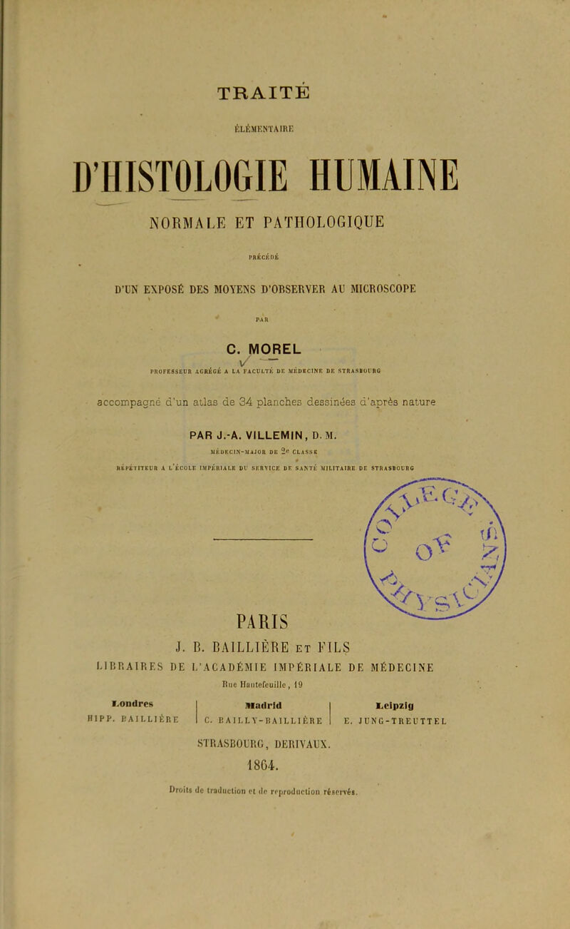 KLÉMKNÏAIRF. D'HISTOLOGIE HUMAINE NORMALE ET PATHOLOGIQUE PRÉCKDK D'UN EXPOSÉ DES MOYENS D'OBSERVER AU MICROSCOPE PAR C. MOREL V - PROFESSEDR AGRÉGÉ A LA FACULTÉ DC MEDBCINE DE STRASBUt'RG accompaoRé d'un atlas de 34 planches dessinées d'après nature PAR J.-A. VILLEMIN, D M. MKURCIN-MAJOa DE 2*^ CLASSE HÊPÉTiTEurt A l'École imtéhiale oi' service le santk militaire de stdasbourc PARIS J. B. BAILLIÈRE et FILS LIBRAIRES DE L'ACADÉMIE IMPÉRIALE DE MÉDECINE Hue Haiitefeuillc, 19 V.ondres HIPP. KAILLIÈIIE iiiadrid c. 1! AII.LY-IiAILLIÈRE STRASBOURG, DERIVAUX. 18G4. Droit» de traduction cl de reproduction réservéi. Leipzig E. JUNC-TREUTTEL