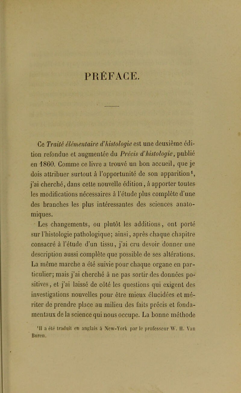 PRÉFACE. Ce Traité élémentaire d'histologie est une deuxième édi- tion refondue et augmentée du Précis d'histologie, publié en 1860. Gomme ce livre a trouvé un bon accueil, que je dois attribuer surtout à l'opportunité de son apparition*, j'ai cherché, dans cette nouvelle édition, à apporter toutes les modifications nécessaires à l'étude plus complète d'une des branches les plus intéressantes des sciences analo- miques. Les changements, ou plutôt les additions, ont porté sur l'histologie pathologique; ainsi, après chaque chapitre consacré à l'étude d'un tissu, j'ai cru devoir donner une description aussi complète que possible de ses altérations. La même marche a été suivie pour chaque organe en par- ticulier; mais j'ai cherché à ne pas sortir des données po- sitives, et j'ai laissé de côté les questions qui exigent des investigations nouvelles pour être mieux élucidées et mé- riter de prendre place au milieu des faits précis et fonda- mentaux de la science qui nous occupe. La bonne méthode Ml a été traduit en anglais à New-Yorl( par le professeur W. 11. Van Biiren.