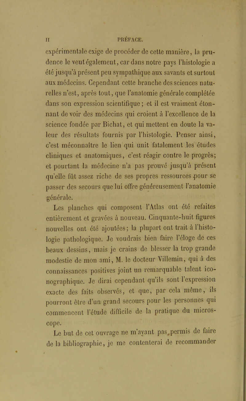 expérimentale exige de procéder de celte manière, la pru- dence le veut également, cardans notre pays l'histologie a été jusqu'à présent peu sympathique aux savants et surtout aux médecins. Cependant cette branche des sciences natu- relles n'est, après tout, que l'anaLomie générale complétée dans son expression scientifique ; et il est vraiment éton- nant de voir des médecins qui croient à l'excellence de la science fondée par Bichat, et qui mettent en doute la va- leur des résultats fournis par l'histologie. Penser ainsi, c'est méconnaître le lien qui unit fatalement les études chniques et anatomiques, c'est réagir contre le progrès; et pourtant la médecine n'a pas prouvé jusqu'à présent qu'elle fût assez riche de ses propres ressources .pour se passer des secours que lui offre généreusement l'anatomie générale. Les planches qui composent l'Atlas ont été refaites entièrement et gravées à nouveau. Cinquante-huit figures nouvelles ont été ajoutées; la plupart ont trait à l'histo- logie pathologique. Je voudrais bien faire l'éloge de ces beaux dessins, mais je crains de blesser la trop grande modestie de mon ami, M. le docteur Villemin, qui à des connaissances positives joint un remarquable talent ico- nographique. Je dirai cependant qu'ils sont l'expression exacte des faits observés, et que, par cela même, ils pourront être d'un grand secours pour les personnes qui commencent l'étude difficile de la pratique du micros- cope. Le but de cet ouvrage ne m'ayant pas,permis de faire de la bibliographie, je me contenterai de recommander