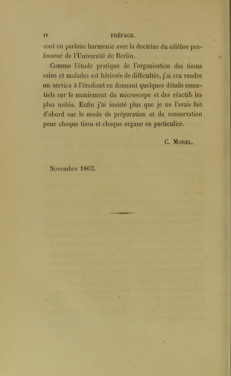 sont en parlaile harmonie avec la doctrine du célèbre pro- l'esseur de l'Université de Berlin. Comme l'étude pratique de l'organisation des tissus sains et malades est hérissée de difficultés, j'ai cru rendre un service à l'étudiant en donnant quelques détails essen- tiels sur le maniement du microscope et des réactifs les plus usités. Enfin j'ai insisté plus que je ne l'avais fait d'abord sur le mode de préparation et de conservation pour chaque tissu et chaque organe en particulier. C. MOREL. Novembre 1863.