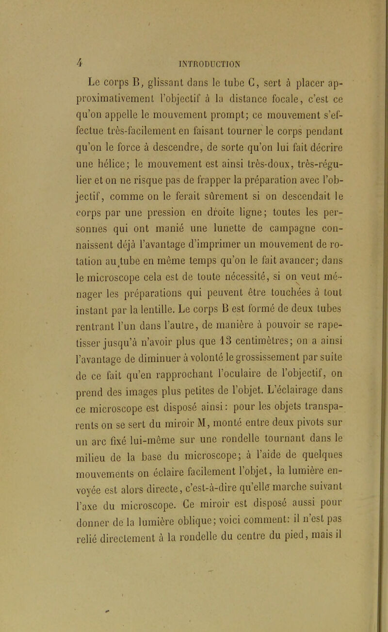 Le corps B, glissant drans le tube C, sert à placer ap- proximativement l'objectif à la distance focale, c'est ce qu'on appelle le mouvement prompt; ce mouvement s'ef- fectue très-facilement en faisant tourner le corps pendant qu'on le force à descendre, de sorte qu'on lui fait décrire une hélice; le mouvement est ainsi très-doux, très-régu- lier et on ne risque pas de frapper la préparation avec l'ob- jectif, comme on le ferait sûrement si on descendait le corps par une pression en droite ligne; toutes les per- sonnes qui ont manié une lunette de campagne con- naissent déjà l'avantage d'imprimer un mouvement de ro- tation au^tube en même temps qu'on le fait avancer; dans le microscope cela est de toute nécessité, si on veut mé - nager les préparations qui peuvent être touchées à tout instant par la lentille. Le corps B est formé de deux tubes rentrant l'un dans l'autre, de manière à pouvoir se rape- tisser jusqu'à n'avoir plus que 13 centimètres; on a ainsi l'avantage de diminuer à volonté le grossissement par suite de ce fait qu'en rapprochant l'oculaire de l'objectif, on prend des images plus petites de l'objet. L'éclairage dans ce microscope est disposé ainsi: pour les objets transpa- rents on se sert du miroir M, monté entre deux pivots sur un arc fixé lui-même sur une rondelle tournant dans le milieu de la base du microscope; à l'aide de quelques mouvements on éclaire facilement l'objet, la lumière en- voyée est alors directe, c'est-à-dire qu'elle marche suivant l'axe du microscope. Ce miroir est disposé aussi pour donner de la lumière oblique; voici comment: il n'est pas relié directement à la rondelle du centre du pied, mais il