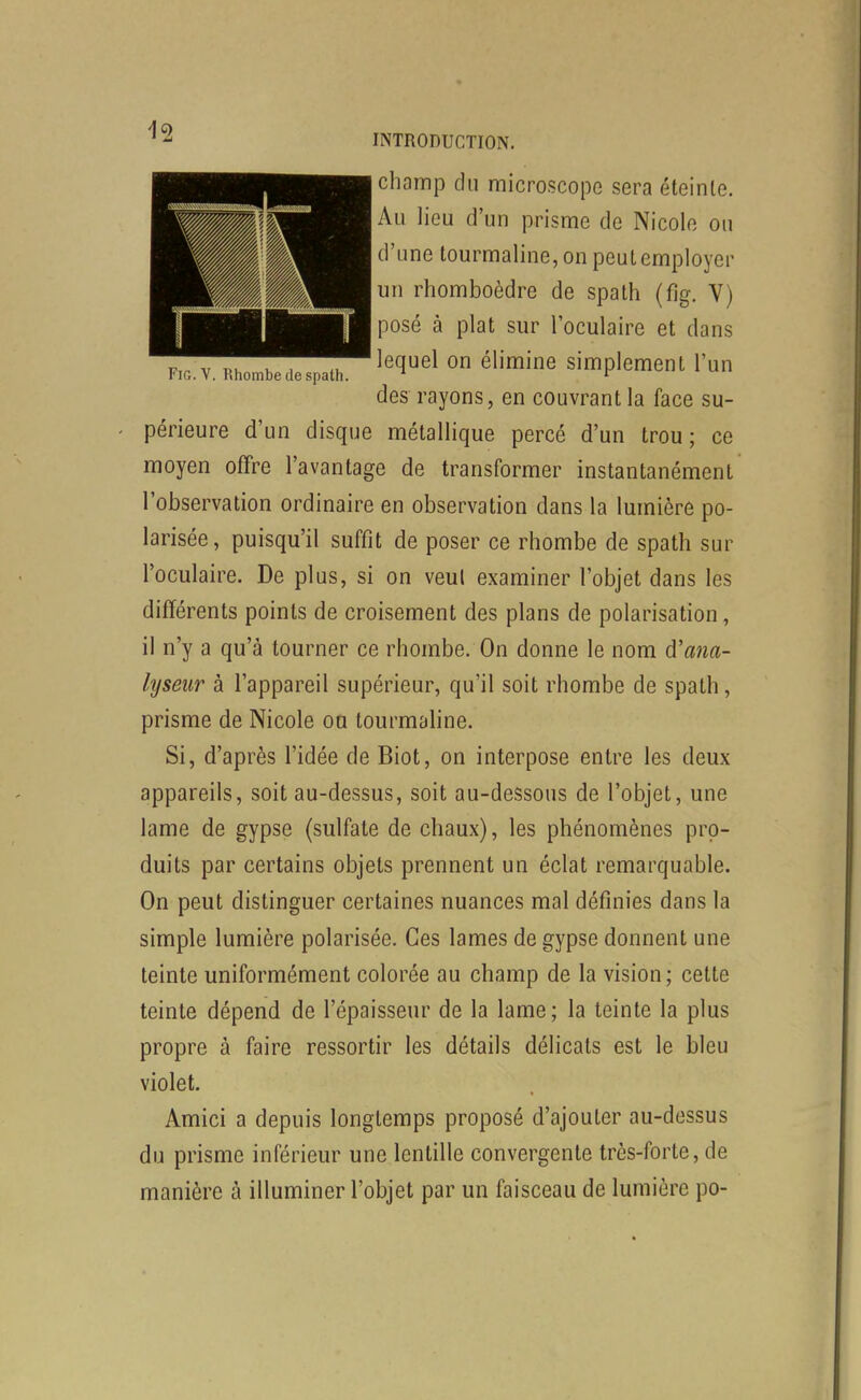 champ du microscope sera éteinte. Au lieu d'un prisme de Nicole ou d'une tourmaline, on peut employer un rhomboèdre de spath (fig. V) posé à plat sur l'oculaire et dans lequel on élimine simplement l'un des rayons, en couvrant la face su- FiG. V. Rhombe (le spath. périeure d'un disque métallique percé d'un trou; ce moyen offre l'avantage de transformer instantanément l'observation ordinaire en observation dans la lumière po- larisée, puisqu'il suffit de poser ce rhombe de spath sur l'oculaire. De plus, si on veul examiner l'objet dans les différents points de croisement des plans de polarisation, il n'y a qu'à tourner ce rhombe. On donne le nom d'ana- lyseur à l'appareil supérieur, qu'il soit rhombe de spath, prisme de Nicole on tourmaline. Si, d'après l'idée de Biot, on interpose entre les deux appareils, soit au-dessus, soit au-dessous de l'objet, une lame de gypse (sulfate de chaux), les phénomènes pro- duits par certains objets prennent un éclat remarquable. On peut distinguer certaines nuances mal définies dans la simple lumière polarisée. Ces lames de gypse donnent une teinte uniformément colorée au champ de la vision ; cette teinte dépend de l'épaisseur de la lame; la teinte la plus propre à faire ressortir les détails délicats est le bleu violet. Amici a depuis longtemps proposé d'ajouter au-dessus du prisme inférieur une lentille convergente très-forte, de manière à illuminer l'objet par un faisceau de lumière po-