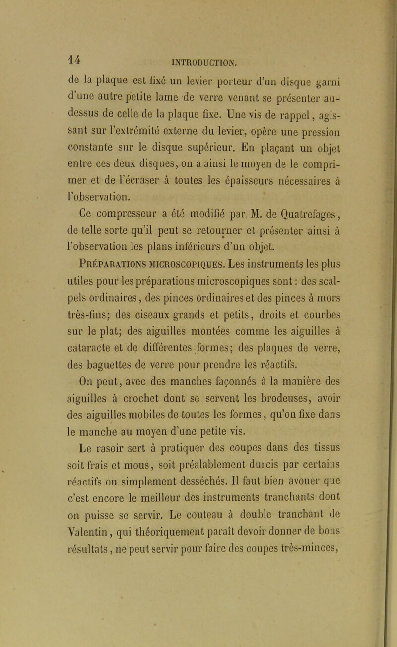 de la plaque est fixé un levier porteur d'un disque garni d'une autre petite lame de verre venant se présenter au- dessus de celle de la plaque fixe. Une vis de rappel, agis- sant sur l'extrémité externe du levier, opère une pression constante sur le disque supérieur. En plaçant un objet entre ces deux disques, on a ainsi le moyen de le compri- mer et de l'écraser à toutes les épaisseurs nécessaires à l'observation. Ce compresseur a été modifié par M. de Qualrefages, de telle sorte qu'il peut se retourner et présenter ainsi à l'observation les plans inférieurs d'un objet. Préparations microscopiques. Les instruments les plus utiles pour les préparations microscopiques sont : des scal- pels ordinaires, des pinces ordinaires et des pinces à mors très-fins; des ciseaux grands et petits, droits et courbes sur le plat; des aiguilles montées comme les aiguilles à cataracte et de différentes formes; des plaques de verre, des baguettes de verre pour prendre les réactifs. On peut, avec des manches façonnés à la manière des aiguilles à crochet dont se servent les brodeuses, avoir des aiguilles mobiles de toutes les formes, qu'on fixe dans le manche au moyen d'une petite vis. Le rasoir sert à pratiquer des coupes dans des tissus soit frais et mous, soit préalablement durcis par certains réactifs ou simplement desséchés. Il faut bien avouer que c'est encore le meilleur des instruments tranchants dont on puisse se servir. Le couteau à double tranchant de Valentin, qui théoriquement paraît devoir donner de bons résultats, ne peut servir pour faire des coupes très-minces,