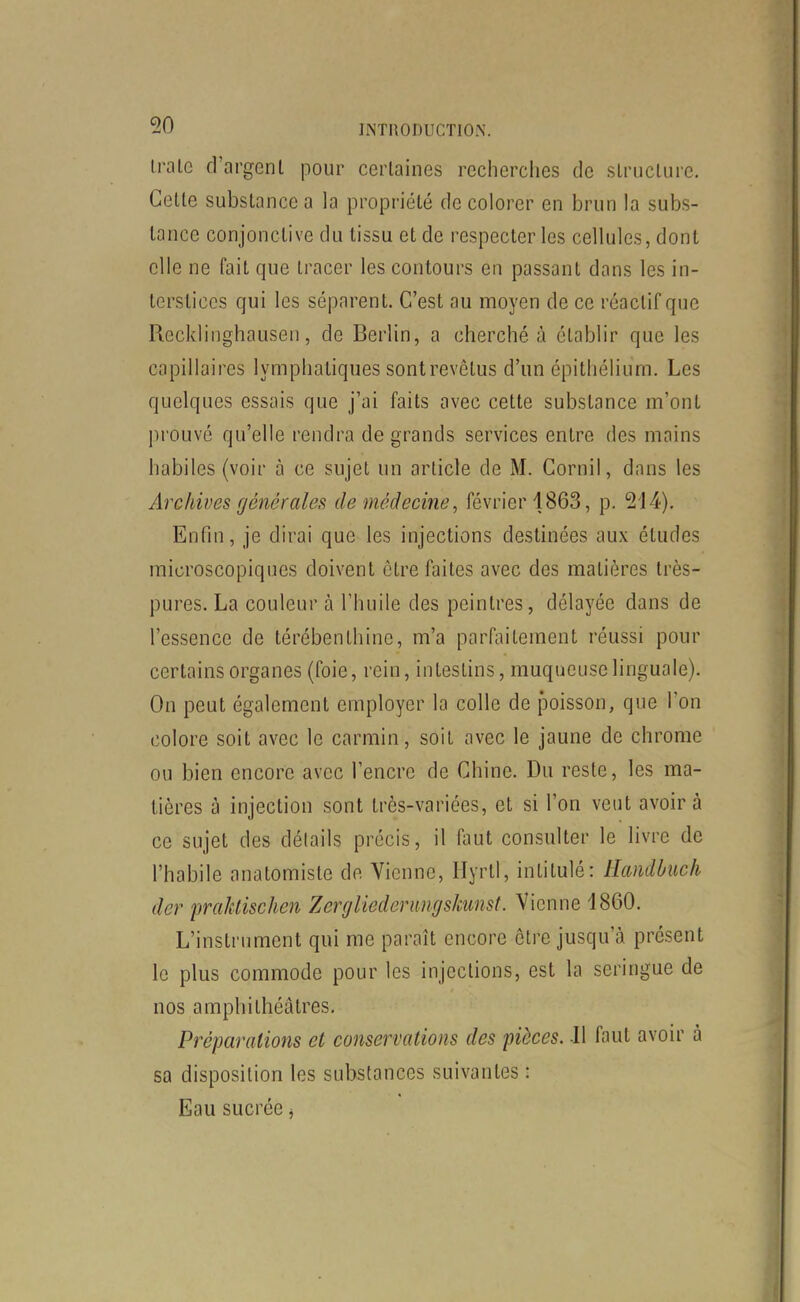 iralc d'argent pour certaines recherches de structure. Cette substance a la propriété de colorer en brun la subs- tance conjonctive du tissu et de respecter les cellules, dont elle ne fait que tracer les contours en passant dans les in- terstices qui les séparent. C'est au moyen de ce réactif que Recklinghausen, de Berlin, a cherché à établir que les capillaires lymphatiques sont revêtus d'un épithélium. Les quelques essais que j'ai faits avec cette substance m'ont prouvé qu'elle rendra de grands services entre des mains habiles (voir à ce sujet un article de M. Cornil, dans les Archives générales de médecine, février 1863, p. 214), Enfin, je dirai que les injections destinées aux études microscopiques doivent être faites avec des matières très- pures. La couleur à l'huile des peintres, délayée dans de l'essence de térébenthine, m'a parfaitement réussi pour certains organes (foie, rein, intestins, muqueuse linguale). On peut également employer la colle de poisson, que l'on colore soit avec le carmin, soit avec le jaune de chrome ou bien encore avec l'encre de Chine. Du reste, les ma- tières à injection sont très-variées, et si l'on veut avoir à ce sujet des détails précis, il faut consulter le livre de l'habile anatomiste de Vienne, Hyrtl, intitulé: Hcmdbiich der praMischen Z erg lied erungskunst. Vienne 1860. L'instrument qui me paraît encore être jusqu'à présent le plus commode pour les injections, est la seringue de nos amphithéâtres. Préparations et conservations des pièces. Il faut avoir à sa disposition les substances suivantes : Eau sucrée j