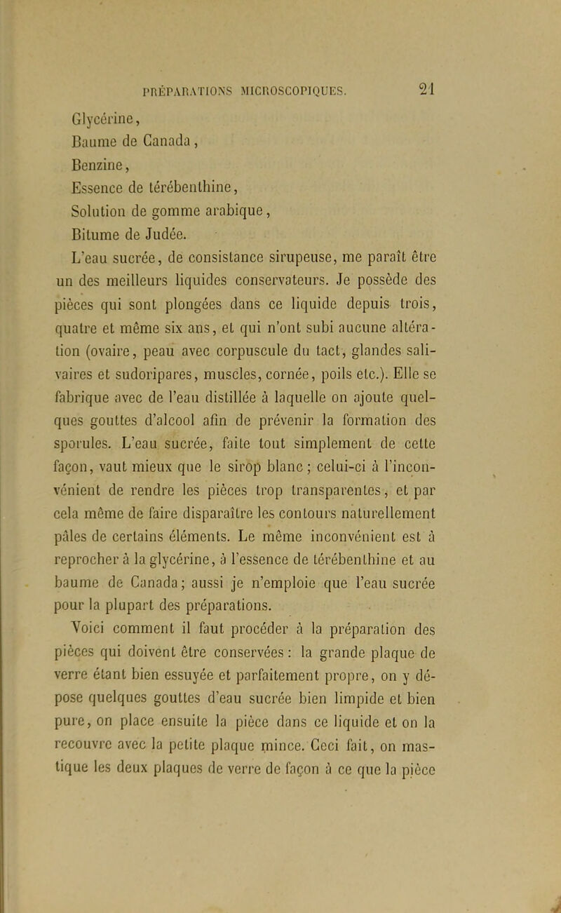 Glycérine, Baume de Canada, Benzine, Essence de térébenthine, Solution de gomme arabique, Bitume de Judée. L'eau sucrée, de consistance sirupeuse, me paraît être un des meilleurs liquides conservateurs. Je possède des pièces qui sont plongées dans ce liquide depuis trois, quatre et même six ans, et qui n'ont subi aucune altéra- tion (ovaire, peau avec corpuscule du tact, glandes sali- vaires et sudoripares, muscles, cornée, poils etc.). Elle se fabrique avec de l'eau distillée à laquelle on ajoute quel- ques gouttes d'alcool afin de prévenir la formation des sporules. L'eau sucrée, faite tout simplement de cette façon, vaut mieux que le sirop blanc; celui-ci à l'incon- vénient de rendre les pièces trop transparentes, et par cela même de faire disparaître les contours naturellement pâles de certains éléments. Le même inconvénient est à reprochera la glycérine, à l'essence de térébenthine et au baume de Canada ; aussi je n'emploie que l'eau sucrée pour la plupart des préparations. Voici comment il faut procéder à la préparation des pièces qui doivent être conservées: la grande plaque de verre étant bien essuyée et parfaitement propre, on y dé- pose quelques gouttes d'eau sucrée bien limpide et bien pure, on place ensuite la pièce dans ce liquide et on la recouvre avec la petite plaque mince. Ceci fait, on mas- tique les deux plaques de verre de façon à ce que la pièce