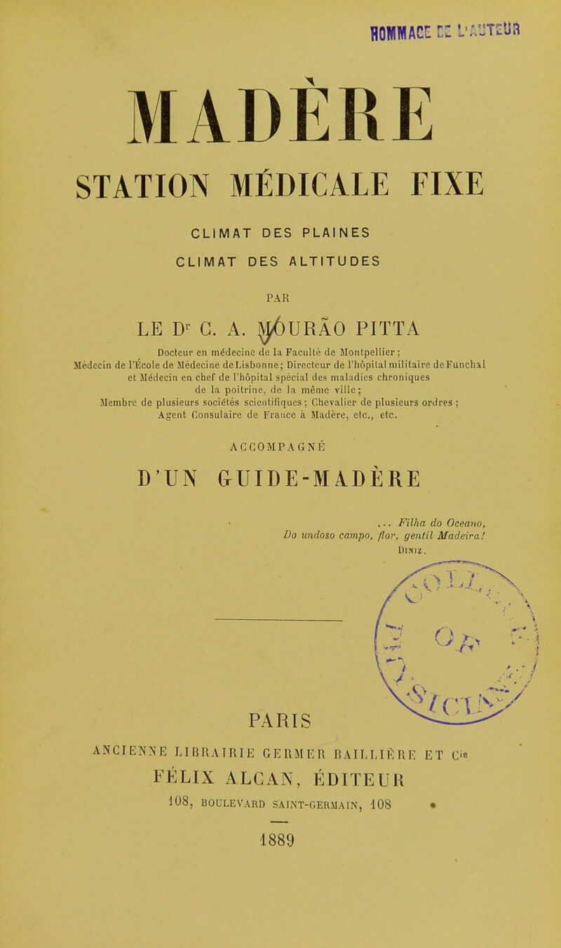 STATION MÉDICALE FIXE CLIMAT DES PLAINES CLIMAT DES ALTITUDES PAR LE Dp G. A. ^ÔURÂO PITTA Docteur en médecine de la Faculté de Montpellier: Médecin de l'École de Médecine de Lisbonne; Directeur de l'hôpital militaire deFunchal et .Médecin en chef de l'hôpital spécial des maladies chroniques de la poitrine, de la même ville; Membre de plusieurs sociétés scientifiques; Chevalier de plusieurs ordres; Agent Consulaire de France à Madère, etc., etc. ACCOMPAGNÉ D'UN frUIDE-M ADÈRE ... Filha do Oceano, Do undoso campo, flor, gentil Madeira! Dimz. PARIS ANCIENNE LIBRAIRIE GERMER BAIL LIÉ RE ET C FÉLIX ALCAN, ÉDITEUR 108, BOULEVARD SAINT-GERMAIN, 108 • 1889