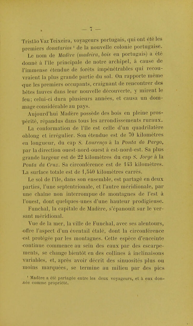TristaoVazTeixeira, voyageurs portugais, qui ont été les premiers donatarios 1 de la nouvelle colonie portugaise. Le nom de Madère (madeira, bois en portugais) a été donné à l'île principale de notre archipel, à cause de l'immense étendue de forêts impénétrables qui recou- vraient la plus grande partie du sol. On rapporte même que les premiers occupants, craignant de rencontrer des bètes fauves dans leur nouvelle découverte, y mirent le feu; celui-ci dura plusieurs années, et causa un dom- mage considérable au pays. Aujourd'hui Madère possède des bois en pleine pros- périté, répandus dans tous les arrondissements ruraux. La conformation de l'île est celle d'un quadrilatère oblong et irrégulier. Son étendue est de 70 kilomètres en longueur, du cap S. Lourenço à la Ponta do Pargo^ par la direction ouest-nord-ouest à est-nord-est. Sa plus grande largeur est de 22 kilomètres du cap S. Jorge à la Ponta da Cruz. Sa circonférence est de 143 kilomètres. La surface totale est de 1,540 kilomètres carrés. Le sol de l'île, dans son ensemble, est partagé en deux parties, l'une septentrionale, et l'autre méridionale, par une chaîne non interrompue de montagnes de l'est à l'ouest, dont quelques-unes d'une hauteur prodigieuse. Funchal, la capitale de Madère, s'épanouit sur le ver- sant méridional. Vue de la mer, la ville de Funchal, avec ses alentours, offre l'aspect d'un éventail étalé, dont la circonférence est protégée par les montagnes. Cette espèce d'enceinte continue commence au sein des eaux par des escarpe- ments, se change bientôt en des collines à inclinaisons variables, et, après avoir décrit des sinuosités plus ou moins marquées, se termine au milieu par des pics 1 Madère a été partagée entre les deux voyageurs, et à eux don- née comme propriété.