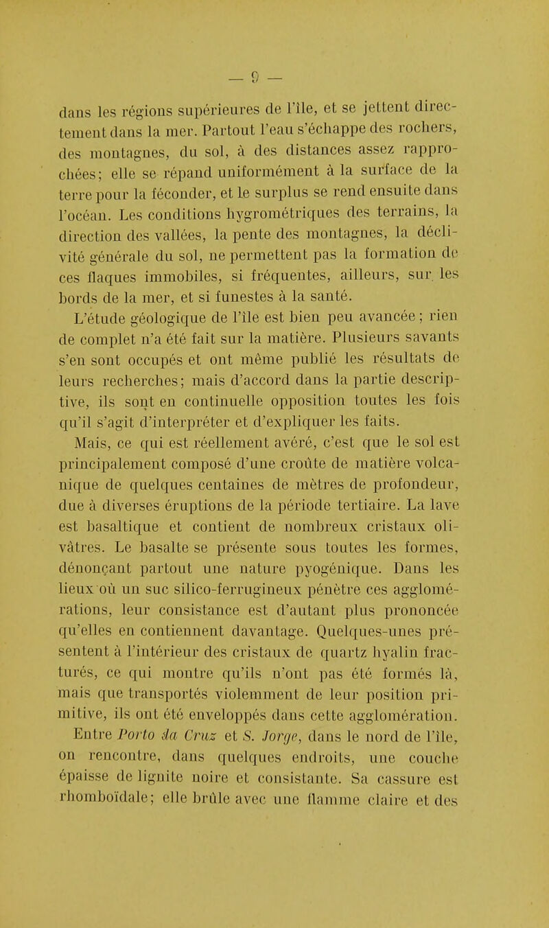 dans les régions supérieures de l'île, et se jettent direc- tement dans la mer. Partout l'eau s'échappe des rochers, des montagnes, du sol, à des distances assez rappro- chées ; elle se répand uniformément à la surlace de la terre pour la féconder, et le surplus se rend ensuite dans l'océan. Les conditions hygrométriques des terrains, la direction des vallées, la pente des montagnes, la décli- vité générale du sol, ne permettent pas la formation de ces flaques immohiles, si fréquentes, ailleurs, sur. les bords de la mer, et si funestes à la santé. L'étude géologique de l'Ile est bien peu avancée ; rien de complet n'a été fait sur la matière. Plusieurs savants s'en sont occupés et ont môme publié les résultats de leurs recherches; mais d'accord dans la partie descrip- tive, ils sont en continuelle opposition toutes les fois qu'il s'agit d'interpréter et d'expliquer les faits. Mais, ce qui est réellement avéré, c'est que le sol est principalement composé d'une croûte de matière volca- nique de quelques centaines de mètres de profondeur, due à diverses éruptions de la période tertiaire. La lave est basaltique et contient de nombreux cristaux oli- vâtres. Le basalte se présente sous toutes les formes, dénonçant partout une nature pyogénique. Dans les lieux où un suc silico-ferrugineux pénètre ces agglomé- rations, leur consistance est d'autant plus prononcée qu'elles en contiennent davantage. Quelques-unes pré- sentent à l'intérieur des cristaux de quartz hyalin frac- turés, ce qui montre qu'ils n'ont pas été formés là, mais que transportés violemment de leur position pri- mitive, ils ont été enveloppés dans cette agglomération. Entre Porto àa Cruz et S. Jorge, dans le nord de Pile, on rencontre, dans quelques endroits, une couche épaisse de lignite noire et consistante. Sa cassure est rlioinboïdale; elle brûle avec une flamme claire et des