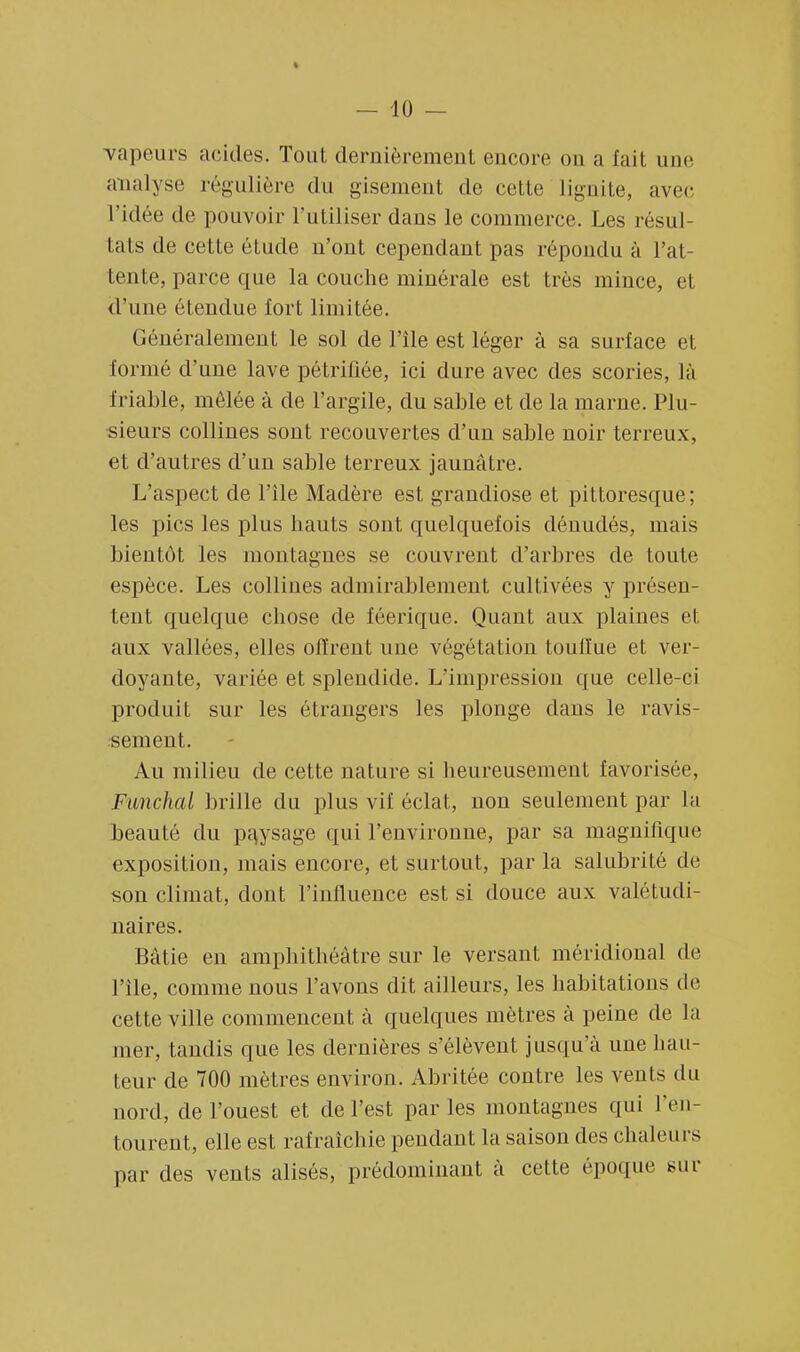 vapeurs acides. Tout dernièrement encore on a lait une analyse régulière du gisement de cette lignite, avec l'idée de pouvoir l'utiliser dans le commerce. Les résul- tats de cette étude n'ont cependant pas répondu à l'at- tente, parce que la couche minérale est très mince, et d'une étendue fort limitée. Généralement le sol de l'île est léger à sa surface et formé d'une lave pétrifiée, ici dure avec des scories, là friable, mêlée à de l'argile, du sable et de la marne. Plu- sieurs collines sont recouvertes d'un sable noir terreux, et d'autres d'un sable terreux jaunâtre. L'aspect de l'île Madère est grandiose et pittoresque; les pics les plus hauts sont quelquefois dénudés, mais bientôt les montagnes se couvrent d'arbres de toute espèce. Les collines admirablement cultivées y présen- tent quelque chose de féerique. Quant aux plaines et aux vallées, elles offrent une végétation touffue et ver- doyante, variée et splendide. L'impression que celle-ci produit sur les étrangers les plonge dans le ravis- sement. Au milieu de cette nature si heureusement favorisée, Funclud brille du plus vif éclat, non seulement par la beauté du pajsage qui l'environne, par sa magnifique exposition, mais encore, et surtout, par la salubrité de son climat, dont l'influence est si douce aux valétudi- naires. Bâtie en amphithéâtre sur le versant méridional de l'île, comme nous l'avons dit ailleurs, les habitations de cette ville commencent à quelques mètres à peine de la mer, tandis que les dernières s'élèvent jusqu'à une hau- teur de 700 mètres environ. Abritée contre les vents du nord, de l'ouest et de l'est par les montagnes qui l'en- tourent, elle est rafraîchie pendant la saison des chaleurs par des vents alisés, prédominant à cette époque sur