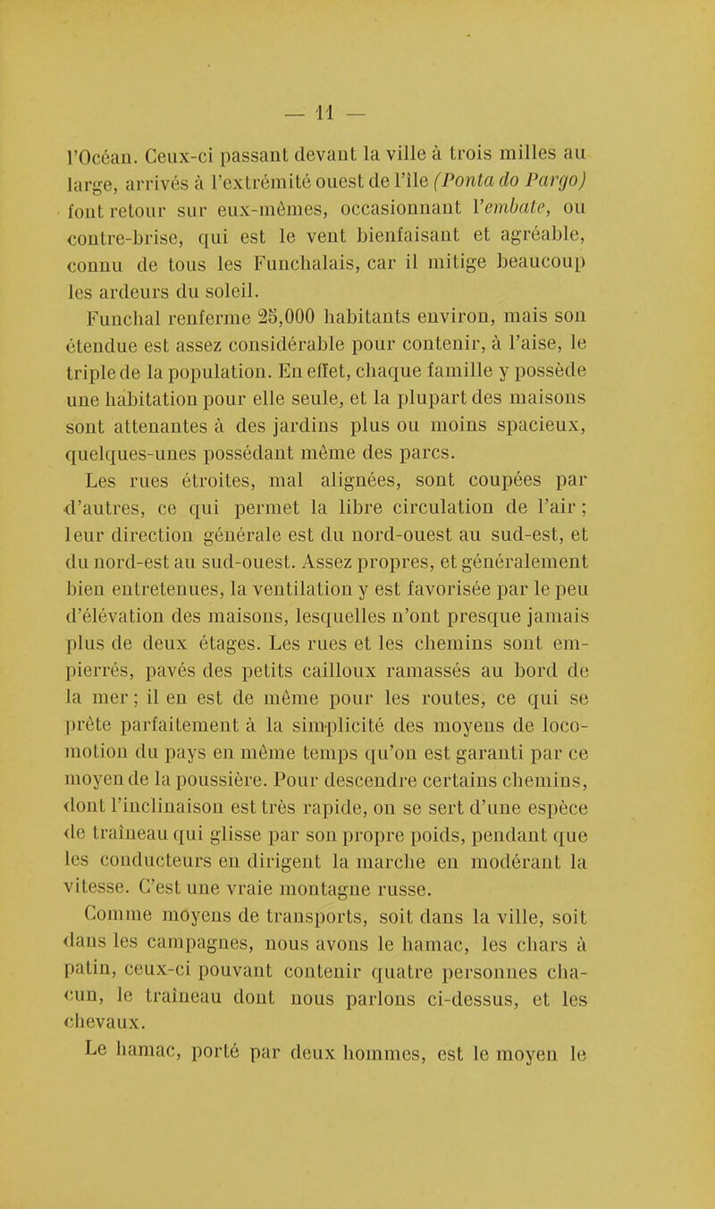 l'Océan. Ceux-ci passant devant la ville à trois milles au large, arrivés à l'extrémité ouest de l'île (Ponta do Pargo) font retour sur eux-mêmes, occasionnant Yembate, ou contre-brise, qui est le vent bienfaisant et agréable, connu de tous les Funchalais, car il mitigé beaucoup les ardeurs du soleil. Funchal renferme 25,000 habitants environ, mais son étendue est assez considérable pour contenir, à l'aise, le triple de la population. En effet, chaque famille y possède une habitation pour elle seule, et la plupart des maisons sont attenantes à des jardins plus ou moins spacieux, quelques-unes possédant même des parcs. Les rues étroites, mal alignées, sont coupées par d'autres, ce qui permet la libre circulation de l'air ; leur direction générale est du nord-ouest au sud-est, et du nord-est au sud-ouest. Assez propres, et généralement bien entretenues, la ventilation y est favorisée par le peu d'élévation des maisons, lesquelles n'ont presque jamais plus de deux étages. Les rues et les chemins sont em- pierrés, pavés des petits cailloux ramassés au bord de Ja mer ; il en est de même pour les routes, ce qui se prête parfaitement à la simplicité des moyens de loco- motion du pays en même temps qu'on est garanti par ce moyen de la poussière. Pour descendre certains chemins, dont l'inclinaison est très rapide, on se sert d'une espèce de traîneau qui glisse par son propre poids, pendant que les conducteurs en dirigent la marche en modérant la vitesse. C'est une vraie montagne russe. Comme moyens de transports, soit dans la ville, soit dans les campagnes, nous avons le hamac, les chars à pal in, ceux-ci pouvant contenir quatre personnes cha- cun, le traîneau dont nous parlons ci-dessus, et les chevaux. Le hamac, porté par deux hommes, est le moyen le
