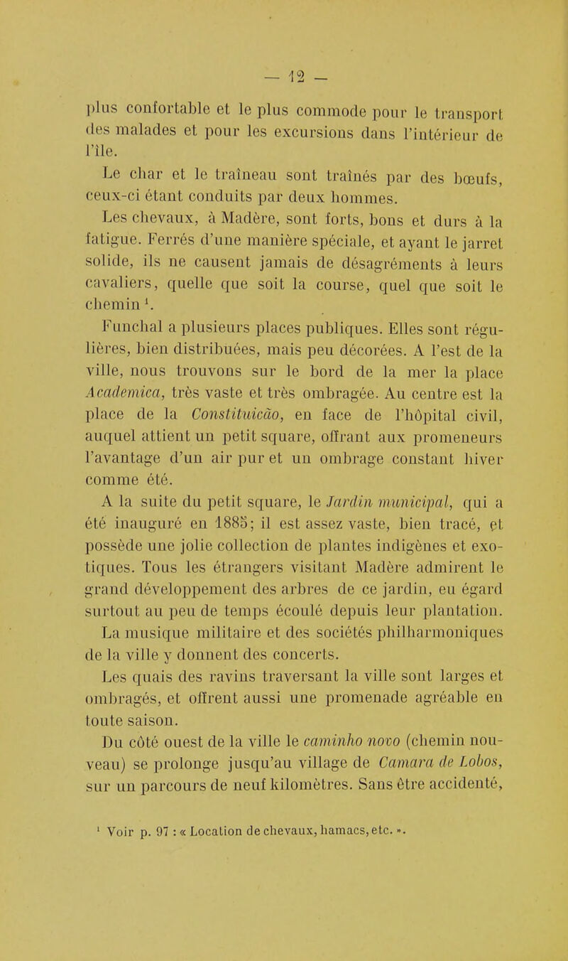 \<z plus confortable et le plus commode pour le transport des malades et pour les excursions dans l'intérieur de L'île. Le char et le traîneau sont traînés par des bœufs, ceux-ci étant conduits par deux hommes. Les chevaux, à Madère, sont forts, bons et durs à la fatigue. Ferrés d'une manière spéciale, et ayant le jarret solide, ils ne causent jamais de désagréments à leurs cavaliers, quelle que soit la course, quel que soit le chemin l. Funchal a plusieurs places publiques. Elles sont régu- lières, bien distribuées, mais peu décorées. A l'est de la ville, nous trouvons sur le bord de la mer la place Academica, très vaste et très ombragée. Au centre est la place de la Constiluicào, en face de l'hôpital civil, auquel attient un petit square, offrant aux promeneurs l'avantage d'un air pur et un ombrage constant hiver comme été. A la suite du petit square, le Jardin municipal, qui a été inauguré en 1885; il est assez vaste, bien tracé, et possède une jolie collection de plantes indigènes et exo- tiques. Tous les étrangers visitant Madère admirent le grand développement des arbres de ce jardin, eu égard surtout au peu de temps écoulé depuis leur plantation. La musique militaire et des sociétés philharmoniques de la ville y donnent des concerts. Les quais des ravins traversant la ville sont larges et ombragés, et offrent aussi une promenade agréable en toute saison. Du cùté ouest de la ville le caminho novo (chemin nou- veau) se prolonge jusqu'au village de Camara de Lobos, sur un parcours de neuf kilomètres. Sans être accidenté, 1 Voir p. 97 :« Location de chevaux, hamacs, etc.-.