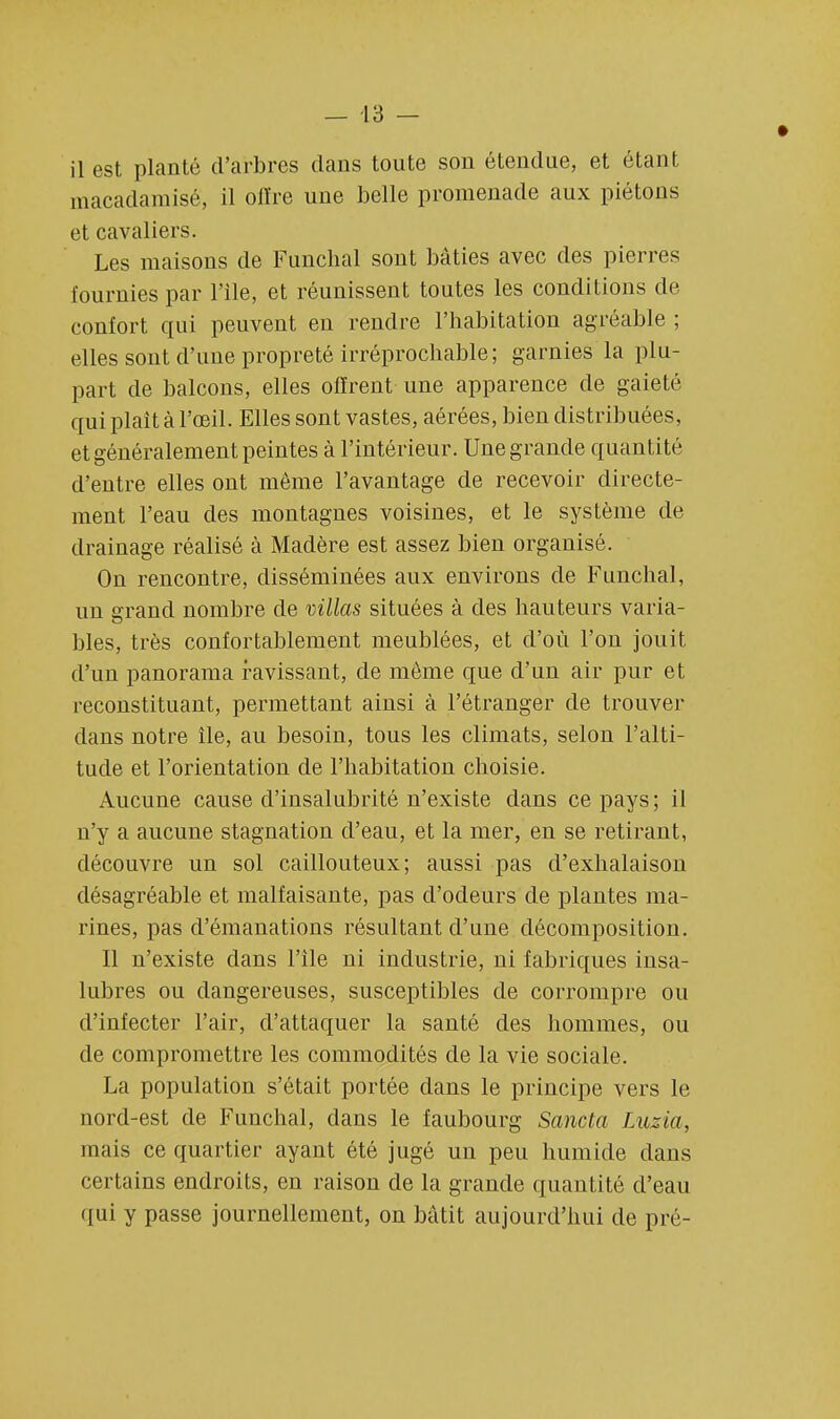 il est planté d'arbres clans toute son étendue, et étant macadamisé, il offre une belle promenade aux piétons et cavaliers. Les maisons de Funchal sont bâties avec des pierres fournies par File, et réunissent toutes les conditions de confort qui peuvent en rendre l'habitation agréable ; elles sont d'une propreté irréprochable; garnies la plu- part de balcons, elles offrent une apparence de gaieté qui plaît à l'œil. Elles sont vastes, aérées, bien distribuées, et généralement peintes à l'intérieur. Une grande quantité d'entre elles ont même l'avantage de recevoir directe- ment l'eau des montagnes voisines, et le système de drainage réalisé à Madère est assez bien organisé. On rencontre, disséminées aux environs de Funchal, un grand nombre de villas situées à des hauteurs varia- bles, très confortablement meublées, et d'où l'on jouit d'un panorama ravissant, de môme que d'un air pur et reconstituant, permettant ainsi à l'étranger de trouver dans notre île, au besoin, tous les climats, selon l'alti- tude et l'orientation de l'habitation choisie. Aucune cause d'insalubrité n'existe dans ce pays; il n'y a aucune stagnation d'eau, et la mer, en se retirant, découvre un sol caillouteux; aussi pas d'exhalaison désagréable et malfaisante, pas d'odeurs de plantes ma- rines, pas d'émanations résultant d'une décomposition. Il n'existe dans l'île ni industrie, ni fabriques insa- lubres ou dangereuses, susceptibles de corrompre ou d'infecter l'air, d'attaquer la santé des hommes, ou de compromettre les commodités de la vie sociale. La population s'était portée dans le principe vers le nord-est de Funchal, dans le faubourg Sancta Luzia, mais ce quartier ayant été jugé un peu humide dans certains endroits, en raison de la grande quantité d'eau qui y passe journellement, on bâtit aujourd'hui de pré-
