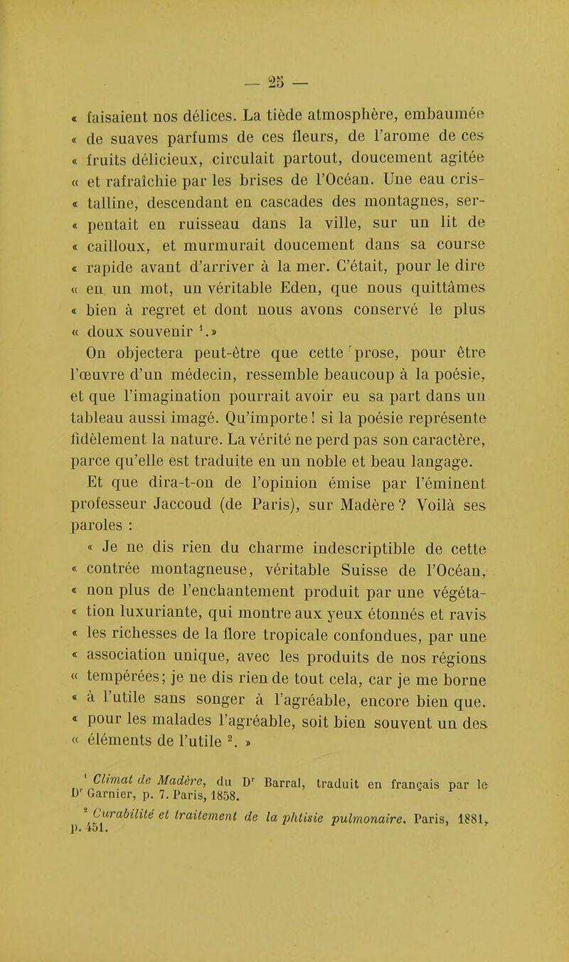 « faisaient nos délices. La tiède atmosphère, embaumée « de suaves parfums de ces fleurs, de l'arôme de ces « fruits délicieux, circulait partout, doucement agitée « et rafraîchie par les brises de l'Océan. Une eau cris- « talline, descendant en cascades des montagnes, ser- « pentait en ruisseau dans la ville, sur un lit de « cailloux, et murmurait doucement dans sa course « rapide avant d'arriver à la mer. C'était, pour le dire « eu un mot, un véritable Eden, que nous quittâmes « bien à regret et dont nous avons conservé le plus « doux souvenir 1.» On objectera peut-être que cette prose, pour être l'œuvre d'un médecin, ressemble beaucoup à la poésie, et que l'imagination pourrait avoir eu sa part dans un tableau aussi imagé. Qu'importe ! si la poésie représente fidèlement la nature. La vérité ne perd pas son caractère, parce qu'elle est traduite en un noble et beau langage. Et que dira-t-on de l'opinion émise par l'éminent professeur Jaccoud (de Paris), sur Madère? Voilà ses paroles : « Je ne dis rien du charme indescriptible de cette « contrée montagneuse, véritable Suisse de l'Océan, « uon plus de l'enchantement produit par une végéta- « tion luxuriante, qui montre aux yeux étonnés et ravis « les richesses de la flore tropicale confondues, par une « association unique, avec les produits de nos régions « tempérées; je ne dis rien de tout cela, car je me borne « à l'utile sans songer à l'agréable, encore bien que. « pour les malades l'agréable, soit bien souvent un des « éléments de l'utile 2. » ' Climat de Madère, du Dr Barrai, traduit en français par le br Garnier, p. 7. Paris, 1858. 1 [ arabilité et traitement de la phtisie pulmonaire. Paris, 1881,
