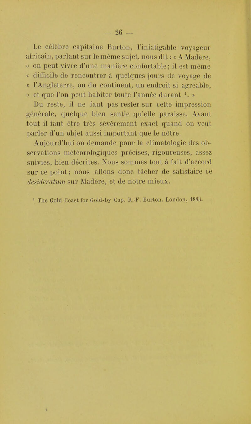 Le célèbre capitaine Burton, l'infatigable voyageur africain, parlant sur le même sujet, nous dit : « A .Madère, « on peut vivre d'une manière confortable; il es1 même « difficile de rencontrer à quelques jours de voyage de « l'Angleterre, ou du continent, un endroit si agréable, « et que l'on peut habiter toute l'année durant '. » Du reste, il ne faut pas rester sur cette impression générale, quelque bien sentie qu'elle paraisse. Avant tout il faut être très sévèrement exact quand on veut parler d'un objet aussi important que le nôtre. Aujourd'hui on demande pour la climatologie des ob- servations météorologiques précises, rigoureuses, assez suivies, bien décrites. Nous sommes tout à fait d'accord sur ce point ; nous allons donc tâcher de satisfaire ce desideratum sur Madère, et de notre mieux.