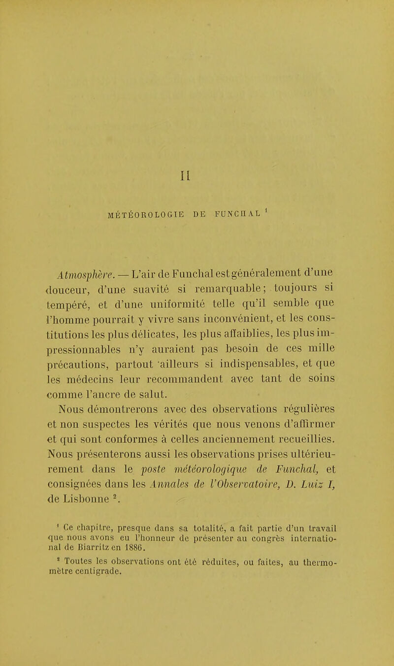 MÉTÉOROLOGIE DE FUNCHAL 1 A tmosphère. — L'air de Funchal est généralement d'une douceur, d'une suavité si remarquable; toujours si tempéré, et d'une uniformité telle qu'il semble que l'homme pourrait y vivre sans inconvénient, et les cons- titutions les plus délicates, les plus affaiblies, les plus im- pressionnables n'y auraient pas besoin de ces mille précautions, partout ailleurs si indispensables, et que les médecins leur recommandent avec tant de soins comme l'ancre de salut. Nous démontrerons avec des observations régulières et non suspectes les vérités que nous venons d'affirmer et qui sont conformes à celles anciennement recueillies. Nous présenterons aussi les observations prises ultérieu- rement dans le poste météorologique de Funchal, et consignées dans les Annales de l'Observatoire, D. Luiz I, de Lisbonne 2. 1 Ce chapitre, presque dans sa totalité, a fait partie d'un travail que nous avons eu l'honneur de présenter au congrès internatio- nal de Biarritz en 1886. ! Toutes les observations ont été réduites, ou faites, au thermo- mètre centigrade.
