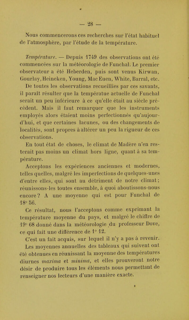 — °28 — Nous commencerons ces recherches sur l'état habituel de l'atmosphère, par l'étude de la température. Température. — Depuis 1749 des observations ont été commencées sur la météorologie de Funchal. Le premier observateur a été Heberden, puis sont venus Kirwan, Gourlay,Heineken, Young, MacEuen, White, Barrai, etc. De toutes les observations recueillies par ces savants, il paraît résulter que la températue actuelle de Funchal serait un peu inférieure à ce qu'elle était au siècle pré- cédent. Mais il faut remarquer que les instruments employés alors étaient moins perfectionnés qu'aujour- d'hui, et que certaines lacunes, ou des changements de localités, sont propres à altérer un peu la rigueur de ces observations. En tout état de choses, le climat de Madère n'en res- terait pas moins un climat hors ligne, quant à sa tem- pérature. Acceptons les expériences anciennes et modernes, telles quelles, malgré les imperfections de quelques-unes d'entre elles, qui sont au détriment de notre climat ; réunissons-les toutes ensemble, à quoi aboutissons-nous encore? A une moyenne qui est pour Funchal de 18° 56. Ce résultat, nous l'acceptons comme exprimant la température moyenne du pays, et malgré le chiffre de 19° 68 donné dans la météorologie du professeur Dove, ce qui fait une différence de 1° 12. C'est un fait acquis, sur lequel il n'y a pas à revenir. Les moyennes annuelles des tableaux qui suivent ont été obtenues en réunissant la moyenne des températures diurnes maxima et minima, et elles prouveront notre désir de produire tous les éléments nous permettant de renseigner nos lecteurs d'une manière exacte. >