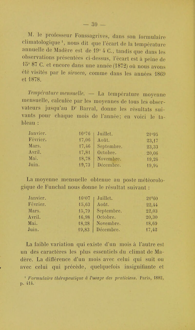 M. le professeur Fonssagrives, dans son formulaire climatologique1, nous dit que l'écart de La température annuelle de Madère est de 19° 4 C. taudis que dans les observations présentées ci-dessus, l'écart est à peine de •15° 87 C. et encore dans une année (1872) où nous avons été visités par le sirocco, comme dans les années 1869 et 1878. Température mensuelle. — La température moyenne mensuelle, calculée par les moyennes de tous les obser- vateurs jusqu'au D1' Barrai, donne les résultats sui- vants pour chaque mois de l'année; en voici le ta- bleau : Janvier. 16°76 Juillet. 21°95 Février. 17,06 Août. 23,17 Mars. 17,40 Septembre. 23,33 Avril. 17,81 Octobre. 20,06 Mai. 18,78 Novembre. 19,20 Juin. 19,73 Décembre. 19,94 La moyenne mensuelle obtenue au poste météorolo- gique de Funchal nous donne le résultat suivant : Janvier. 16°07 Juillet. 21°60 Février. 15,63 Août. 22,44 Mars. 15,79 Septembre. 22,03 Avril. 16,98 Octobre. 20,30 Mai. 18,28 Novembre. 18,69 Juin. 19,83 Décembre. 17,42 La faible variation qui existe d'un mois à l'autre est un des caractères les plus essentiels du climat de Ma- dère. La différence d'un mois avec celui qui suit ou avec celui qui précède, quelquefois insignifiante et 1 Formulaire thérapeutique à l'usage des praticiens. Paris, 1882, p. 414.