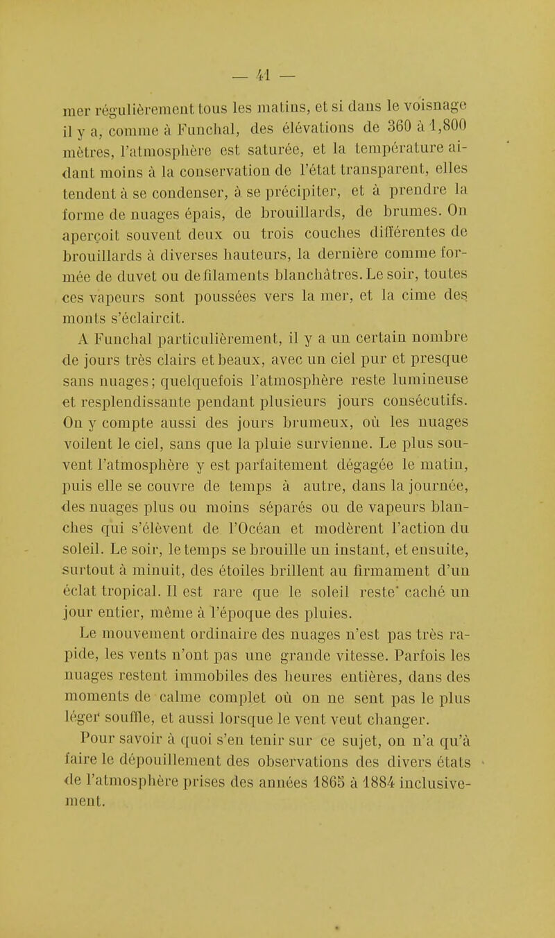 mer régulièrement tous les matins, e1 si dans le voisnage il y a, connue à Funchal, des élévations de 360 à 1,800 mètres, l'atmosphère est saturée, et la température ai- dant moins à la conservation de l'état transparent, elles tendent à se condenser, à se précipiter, et à prendre la forme de nuages épais, de brouillards, de brumes. On aperçoit souvent deux ou trois couches différentes de brouillards à diverses hauteurs, la dernière comme for- mée de duvet ou de filaments blanchâtres. Le soir, toutes ces vapeurs sont poussées vers la mer, et la cime des monts s'éclaircit. A Funchal particulièrement, il y a un certain nombre de jours très clairs et beaux, avec un ciel pur et presque sans nuages; quelquefois l'atmosphère reste lumineuse et resplendissante pendant plusieurs jours consécutifs. On y compte aussi des jours brumeux, où les nuages voilent le ciel, sans que la pluie survienne. Le plus sou- vent l'atmosphère y est parfaitement dégagée le malin, puis elle se couvre de temps à autre, dans la journée, des nuages plus ou moins séparés ou de vapeurs blan- ches qui s'élèvent de l'Océan et modèrent l'action du soleil. Le soir, le temps se brouille un instant, et ensuite, surtout à minuit, des étoiles brillent au firmament d'un éclat tropical. Il est rare que le soleil reste'caché un jour entier, même à l'époque des pluies. Le mouvement ordinaire des nuages n'est pas très ra- pide, les vents n'ont pas une grande vitesse. Parfois les nuages restent immobiles des heures entières, dans des moments de calme complet où on ne sent pas le plus léger souffle, et aussi lorsque le vent veut changer. Pour savoir à quoi s'en tenir sur ce sujet, on n'a qu'à faire le dépouillement des observations des divers états de l'atmosphère prises des années 1865 à 1884 inclusive- ment.