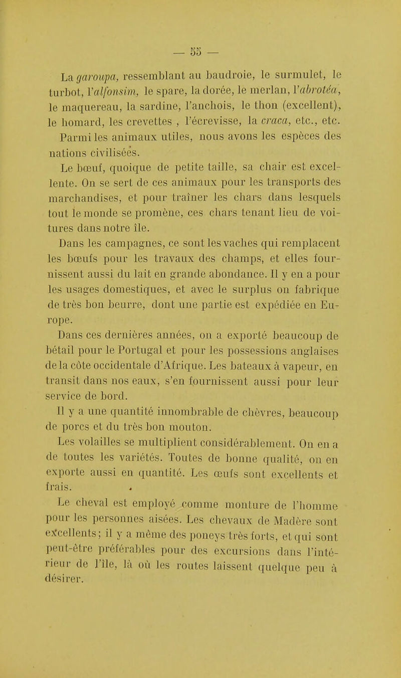 U\ attroupa, ressemblant au baudroie, le surmulet, le turbot, ï'alfànsim, le spare, la dorée, le merlan, l'abrotéa, le maquereau, la sardine, l'anchois, le thon (excellent), le homard, les crevettes , l'écrevisse, la craca, etc., etc. Parmi les animaux utiles, nous avons les espèces des nations civilisées. Le bœuf, quoique de petite taille, sa chair est excel- lente. On se sert de ces animaux pour les transports des marchandises, et pour traîner les chars dans lesquels tout le monde se promène, ces chars tenant lieu de voi- tures dans notre île. Dans les campagnes, ce sont les vaches qui remplacent les bœufs pour les travaux des champs, et elles four- nissent aussi du lait en grande abondance. Il y en a poul- ies usages domestiques, et avec le surplus on fabrique de très bon beurre, dont une partie est expédiée en Eu- rope. Dans ces dernières années, on a exporté beaucoup de bétail pour le Portugal et pour les possessions anglaises delà cote occidentale d'Afrique. Les bateaux à vapeur, en transit dans nos eaux, s'en fournissent aussi pour leur service de bord. Il y a une quantité innombrable de chèvres, beaucoup de porcs et du très bon mouton. Les volailles se multiplient considérablement. On en a de toutes les variétés. Toutes de bonne qualité, on en exporte aussi en quantité. Les œufs sont excellents et frais. Le cheval est employé comme moulure de l'homme pour les personnes aisées. Les chevaux de Madère sont excellents; il y a même des poneyslrès loris, et qui sont peut-être préférables pour des excursions dans l'inté- rieur de l'ile, là où les routes laissent quelque peu à désirer.