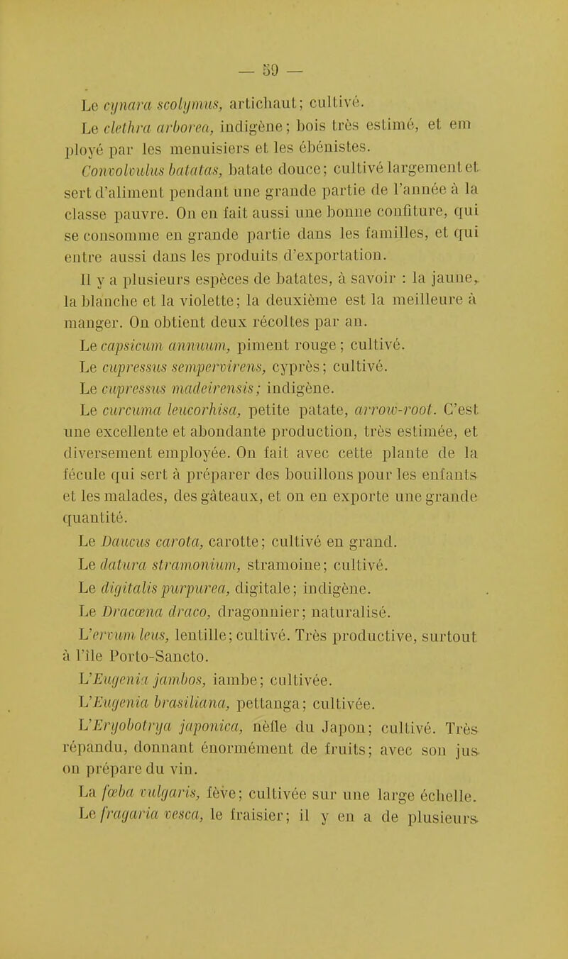 Le eynara scolyrrms, artichaut; cultivé. Le clethra arborea, indigène; bois très estimé, et em ployé par les menuisiers et les ébénistes. Cowoolmhts batatas, batate douce; cultivé largemenl el sert d'aliment pendant une grande partie de L'année à la classe pauvre. On en fait aussi une bonne confiture, qui se consomme en grande partie dans les familles, et qui entre aussi dans les produits d'exportation. 11 y a plusieurs espèces de bâtâtes, à savoir : la jaune, la blanche et la violette; la deuxième est la meilleure à manger. On obtient deux récoltes par an. Lecapsicum armuum, piment rouge; cultivé. Le cupressus sempervirens, cyprès; cultivé. Le cwpressus madeirensis; indigène. Le curcuma leucorhisa, petite patate, arrow-root. C'est une excellente et abondante production, très es! iniée, et diversement employée. On fait avec cette plante de la fécule qui sert à préparer des bouillons pour les enfants et les malades, des gâteaux, et on en exporte une grande quantité. Le Daucus ci rota, carotte; cultivé en grand. Le datura stramonium, stramoine; cultivé. Le digitalispurpurea, digitale; indigène. Le Dracœna draco, dragonnier; naturalisé. L'ermim leus, lentille; cultivé. Très productive, surtout à L'île Porto-Sancto. L'Eugenia jambos, iambe; cultivée. UEugenia brasiliana, pettanga; cultivée. L'Eryobotrya japonica, ûèfle du Japon; cultivé. Très répandu, donnant énormément de fruits; avec sou jus on prépare du vin. La fœba mlgaris, fève; cultivée sur une large échelle. Lefragaria vesca, Le fraisier; il y en a de plusieurs