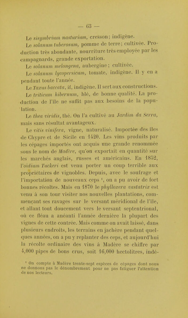 Le sisymbrium naxlurium, cresson; indigène. Le solarium tuberosum, pomme de terre; cultivée. Pro- duction très abondante, nourriture très employée par les campagnards, grande exportation. Lesolawum melongena, aubergine; cultivée. Lesolamm lycopersimm, tomate, indigène, il y en a pendant toute l'année. Le Taxus baccata, if, indigène. Il sert aux constructions. Le triticwm hiberimm, blé, de bonne qualité. La pro- duction de File ne suffit pas aux besoins de la popu- lation. Le thea viridis, thé. On l'a cultivé au Jardim da Serra, mais sans résultat avantageux. Le vitis vinifera, vigne, naturalisé. Importée des iles <le Chypre et de Sicile en 1420. Les vins produits par les cépages importés ont acquis une grande renommée sous le nom de Madère, qu'on exportait en quantité sur les marchés anglais, russes et américains. En 18.ju2, l'oïdium Tuckeri est venu porter un coup terrible aux propriétaires de vignobles. Depuis, avec le soufrage et. l'importation de nouveaux ceps l, on a pu avoir de fort bonnes récoltes. Mais en 1870 le phylloxéra vastatrix est venu à son tour visiter nos nouvelles plantations, com- mençant ses ravages sur le versant méridional de l'île, et allant tout doucement vers le versant septentrional, où ce fléau a anéanti l'année dernière la plupart des vignes de cette contrée. Mais comme on avait laisse, dans plusieurs endroits, les terrains en jachère pendant quel- ques années, on a pu y replanter des ceps, et aujourd'hui la récolte ordinaire des vins à Madère se chiffre par ijOOO pipes de bons crus, soit 16,000 hectolitres, indé- 1 On compte à Madère trente-sept espèces de cépoges dont nous ne donnons pas le dénombrement pour ne pas fatiguer l'attention de nos lecteurs.