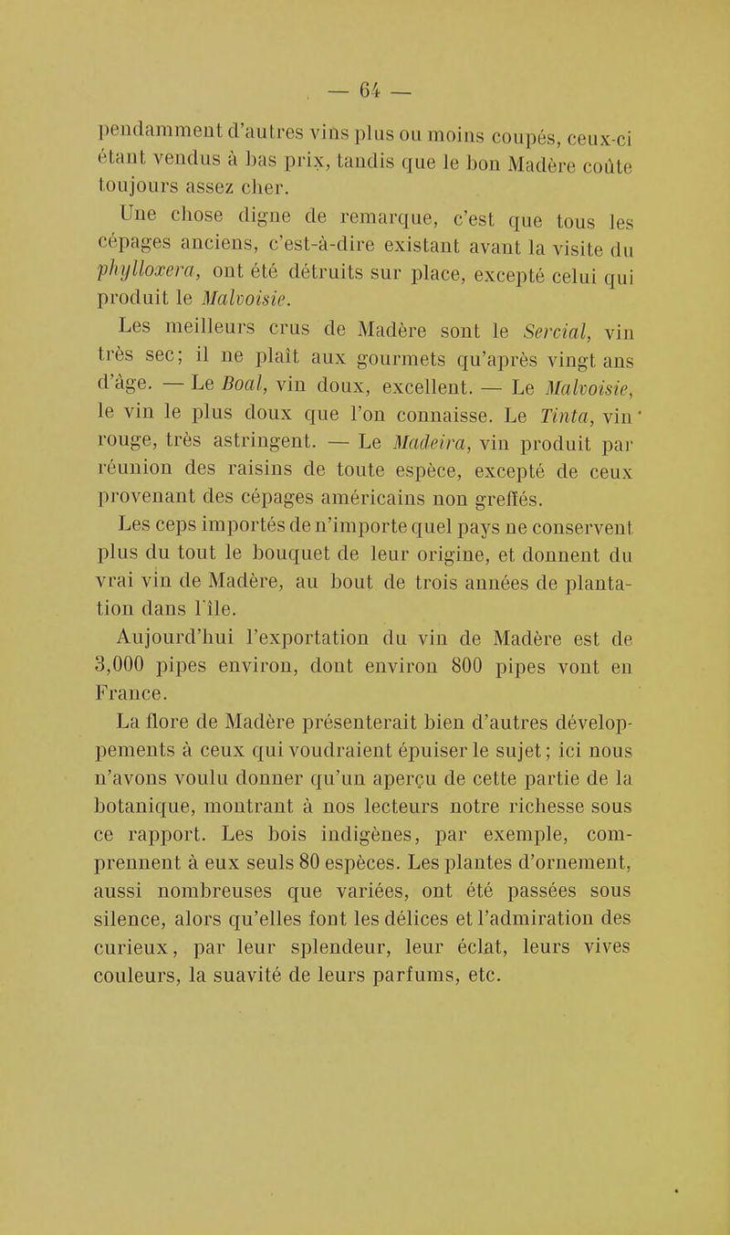 pendamment d'autres vins plus ou moins coupés, ceux-ci étant vendus à bas prix, tandis que le bon Madère coûte Ion jours assez cher. Une chose digne de remarque, c'est que tous les cépages anciens, c'est-à-dire existant avant, la visite du phylloxéra, ont été détruits sur place, excepté celui qui produit le Malvoisie. Les meilleurs crus de Madère sont le Sercial, vin très sec; il ne plaît aux gourmets qu'après vingt ans d'âge. — Le Boal, vin doux, excellent. — Le Malvoisie, le vin le plus doux que l'on connaisse. Le Tinta, vin ' rouge, très astringent. — Le Madeira, vin produit par réunion des raisins de toute espèce, excepté de ceux provenant des cépages américains non greffés. Les ceps importés de n'importe quel pays ne conservent plus du tout le bouquet de leur origine, et donnent du vrai vin de Madère, au bout de trois années de planta- tion dans l'île. Aujourd'hui l'exportation du vin de Madère est de 3,000 pipes environ, dont environ 800 pipes vont en France. La flore de Madère présenterait bien d'autres dévelop- pements à ceux qui voudraient épuiser le sujet ; ici nous n'avons voulu donner qu'un aperçu de cette partie de la botanique, montrant à nos lecteurs notre richesse sous ce rapport. Les bois indigènes, par exemple, com- prennent à eux seuls 80 espèces. Les plantes d'ornement, aussi nombreuses que variées, ont été passées sous silence, alors qu'elles fout les délices et l'admiration des curieux, par leur splendeur, leur éclat, leurs vives couleurs, la suavité de leurs parfums, etc.
