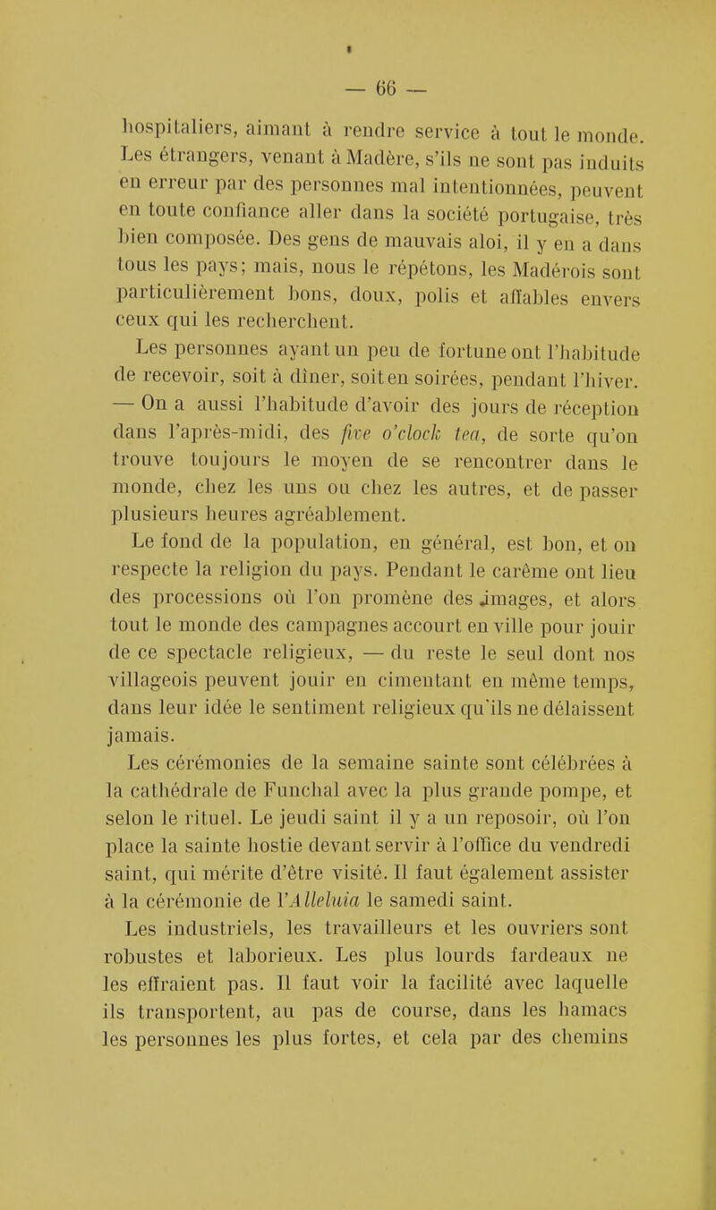 hospitaliers, aimant à rendre service à tout le moud... Les étrangers, venant à Madère, s'ils ne sont pas induits en erreur par des personnes mal intentionnées, peuvent en toute confiance aller dans la société portugaise, très bien composée. Des gens de mauvais aloi, il y en a dans tous les pays; mais, nous le répétons, les Madérois sont particulièrement lions, doux, polis et affables envers ceux qui les recherchent. Les personnes ayant un peu de fortune ont l'habitude de recevoir, soit à dîner, soiten soirées, pendant l'hiver. — On a aussi l'habitude d'avoir des jours de réception dans l'après-midi, des fm o'clock tea, de sorte qu'on trouve toujours le moyen de se rencontrer clans le monde, chez les uns ou chez les autres, et de passer plusieurs heures agréablement. Le fond de la population, en général, est bon, et on respecte la religion du pays. Pendant le carême ont lieu des processions où l'on promène des .images, et alors tout le monde des campagnes accourt en ville pour jouir de ce spectacle religieux, — du reste le seul dont nos villageois peuvent jouir en cimentant en môme temps, dans leur idée le sentiment religieux qu'ils ne délaissent jamais. Les cérémonies de la semaine sainte sont célébrées à la cathédrale de Funchal avec la plus grande pompe, et selon le rituel. Le jeudi saint il y a un reposoir, où l'on place la sainte hostie devant servir à l'office du vendredi saint, qui mérite d'être visité. Il faut également assister à la cérémonie de l'A lleluia le samedi saint. Les industriels, les travailleurs et les ouvriers sont robustes et laborieux. Les plus lourds fardeaux né les effraient pas. Il faut voir la facilité avec laquelle ils transportent, au pas de course, clans les hamacs les personnes les plus fortes, et cela par des chemins