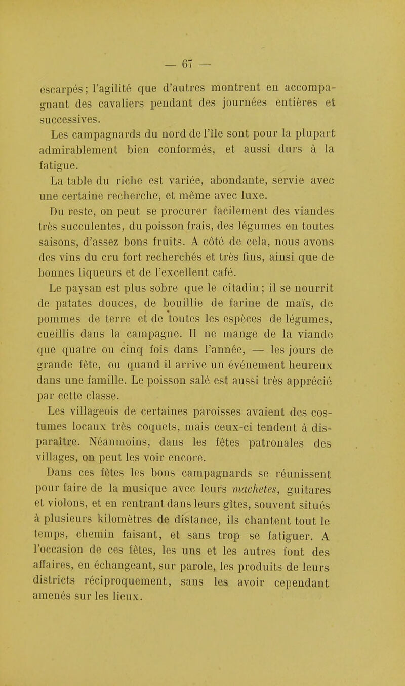 escarpés; l'agilité que d'autres montrent en accompa- gnant des cavaliers pendant des journées entières et successives. Les campagnards du norddel'ile sont pour la plupart admirablement bien conformés, et aussi durs à la fatigue. La table du riche est variée, abondante, servie avec une certaine recherche, et môme avec luxe. Du reste, on peut se procurer facilement des viandes très succulentes, du poisson frais, des légumes en toutes saisons, d'assez bons fruits. A côté de cela, nous avons des vins du cru fort recherchés et très fins, ainsi que de bonnes liqueurs et de l'excellent café. Le paysan est plus sobre que le citadin ; il se nourrit de patates douces, de bouillie de farine de maïs, de pommes de terre et de toutes les espèces de légumes, cueillis dans la campagne. Il ne mange de la viande que quatre ou cinq fois dans l'année, — les jours de grande fête, ou quand il arrive un événement heureux clans une famille. Le poisson salé est aussi très apprécié par cette classe. Les villageois de certaines paroisses avaient des cos- Iunies locaux très coquets, mais ceux-ci tendent à dis- paraître. Néanmoins, dans les fôtes patronales des villages, on peut les voir encore. Dans ces fôtes les bons campagnards se réunissent pour faire de la musique avec leurs machetes, guitares et violons, et en rentrant dans leurs gîtes, souvent situés à plusieurs kilomètres de distance, ils chantent tout le temps, chemin faisant, et sans trop se fatiguer. A l'occasion de ces fôtes, les uns et les autres font des affaires, en échangeant, sur parole, les produits de leurs districts réciproquement, sans les avoir cependant amenés sur les lieux.