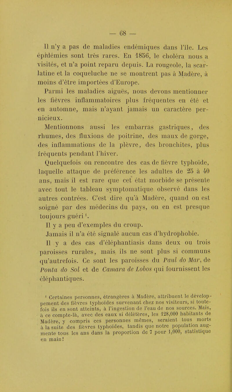 Il n'y a pas de maladies endémiques dans File. Les épidémies sont très rares. En 1856, le choléra nous a visités, et n'a point reparu depuis. La rougeole, La scar- latine et la coqueluche ne se montrent pas à Madère, à moins d'être importées d'Europe. Parmi les maladies aiguës, nous devons mentionner les fièvres inflammatoires plus fréquentes en été et en automne, mais n'ayant jamais un caractère per- nicieux. Mentionnons aussi les embarras gastriques, des rhumes, des fluxions de poitrine, des maux de gorge, des inflammations de la plèvre, des bronchites, plus fréquents pendant l'hiver. Quelquefois on rencontre des cas. de fièvre typhoïde, laquelle attaque de préférence les adultes de 25 à 40 a us, mais il est rare que cet état morbide se présente avec tout le tableau symptomatique observé dans les autres contrées. C'est dire qu'à Madère, quand on est soigné par des médecins du pays, on en est presque toujours guéri '. Il y a peu d'exemples du croup. Jamais il n'a été signalé aucun cas d'hydrophobie. Il y a des cas d'éléphantiasis dans deux ou trois paroisses rurales, mais ils ne sont plus si communs qu'autrefois. Ce sont les paroisses du Paul do Mar, de Ponta do Sol et de Camara de Lobos qui fournissent les éléphantiques. 1 Certaines personnes, étrangères à Madère, attribuent le dévelop- pement des fièvres typhoïdes survenant chez nos visiteurs, si toute- fois ils en sont atteints, à l'ingestion de l'eau de nos sources. Mais, à ce compte-là, avec des eaux si délétères, les 128,000 habitants de Madère, y compris ces personnes mêmes, seraient tous morts à la suite des fièvres typhoïdes, tandis que notre population aug- mente tous les ans dans la proportion de 7 pour 1,000, statistique en main!