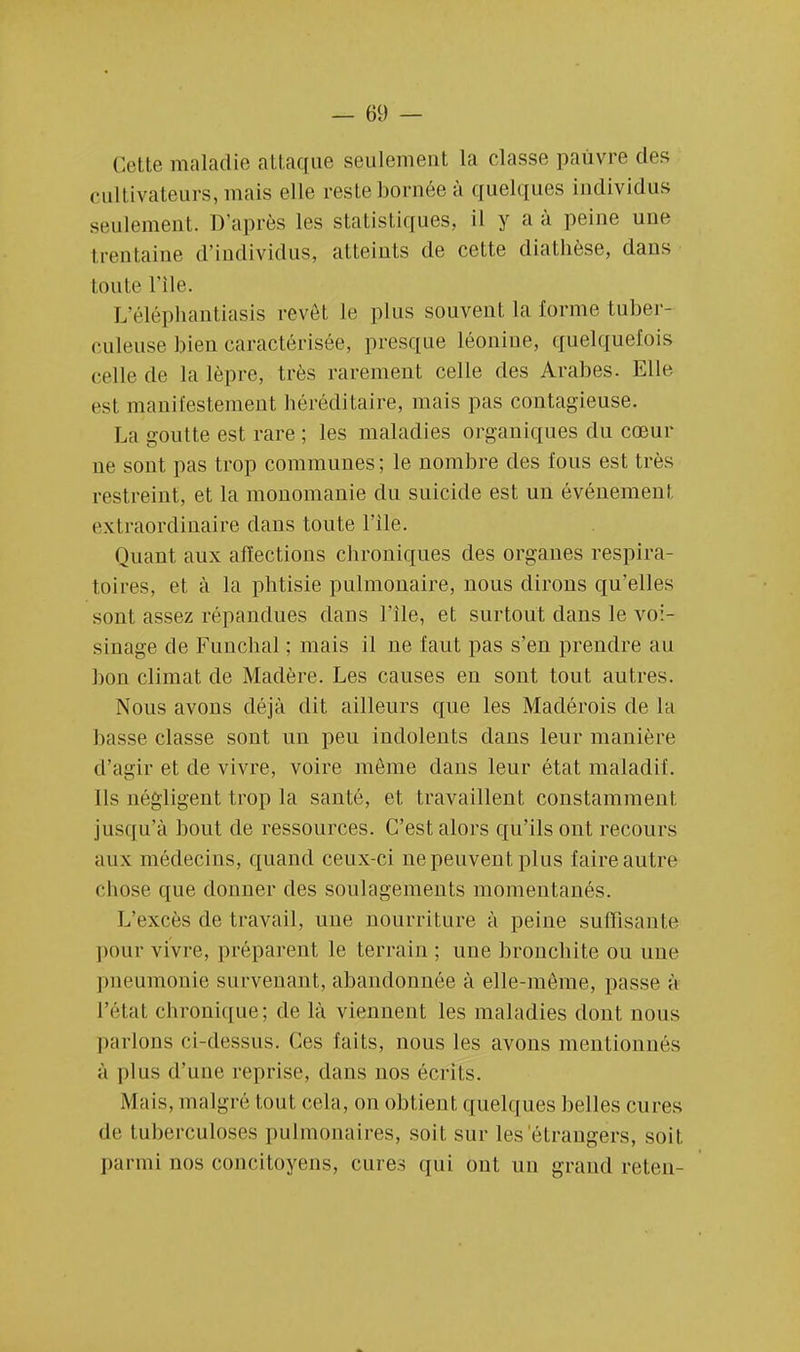 Cette maladie attaque seulement la classe pauvre des cultivateurs, mais elle reste bornée à quelques individus seulement. D'après les statistiques, il y a à pèiné une trentaine d'individus, atteints de cette diathèse, dans toute l'île. L'éléphantiasis revêt le plus souvent la forme tuber- culeuse bien caractérisée, presque léonine, quelquefois celle de la lèpre, très rarement celle des Arabes. Elle est manifestement héréditaire, mais pas contagieuse. La goutte est rare ; les maladies organiques du cœur ne sont pas trop communes; le nombre des fous est très restreint, et la monomanie du suicide est un événement extraordinaire dans toute l'île. Quant aux affections chroniques des organes respira- loi res, el à la phtisie pulmonaire, nous dirons qu'elles sont assez répandues dans l'île, et surtout dans le voi- sinage de Funchal ; mais il ne faut pas s'en prendre au bon climat de Madère. Les causes en sont tout autres. Nous avons déjà dit ailleurs que les Madérois de la liasse classe sont un peu indolents dans leur manière d'agir et de vivre, voire môme dans leur état maladif. Ils négligent trop la santé, et travaillent constamment jusqu'à bout de ressources. C'est alors qu'ils ont recours aux médecins, quand ceux-ci ne peuvent plus faire autre chose que donner des soulagements momentanés. L'excès de travail, une nourriture à peine suffisante pour vivre, préparent le terrain ; une bronchite ou une pneumonie survenant, abandonnée à elle-même, passe à ICI al, chronique; de là viennent les maladies dont nous parlons ci-dessus. Ces faits, nous les avons mentionnes à plus d'une reprise, dans nos écrits. Mais, malgré tout cela, on obtient quelques belles cures de tuberculoses pulmonaires, soit sur les'étrangers, soit parmi nos concitoyens, cures qui ont un grand reten-