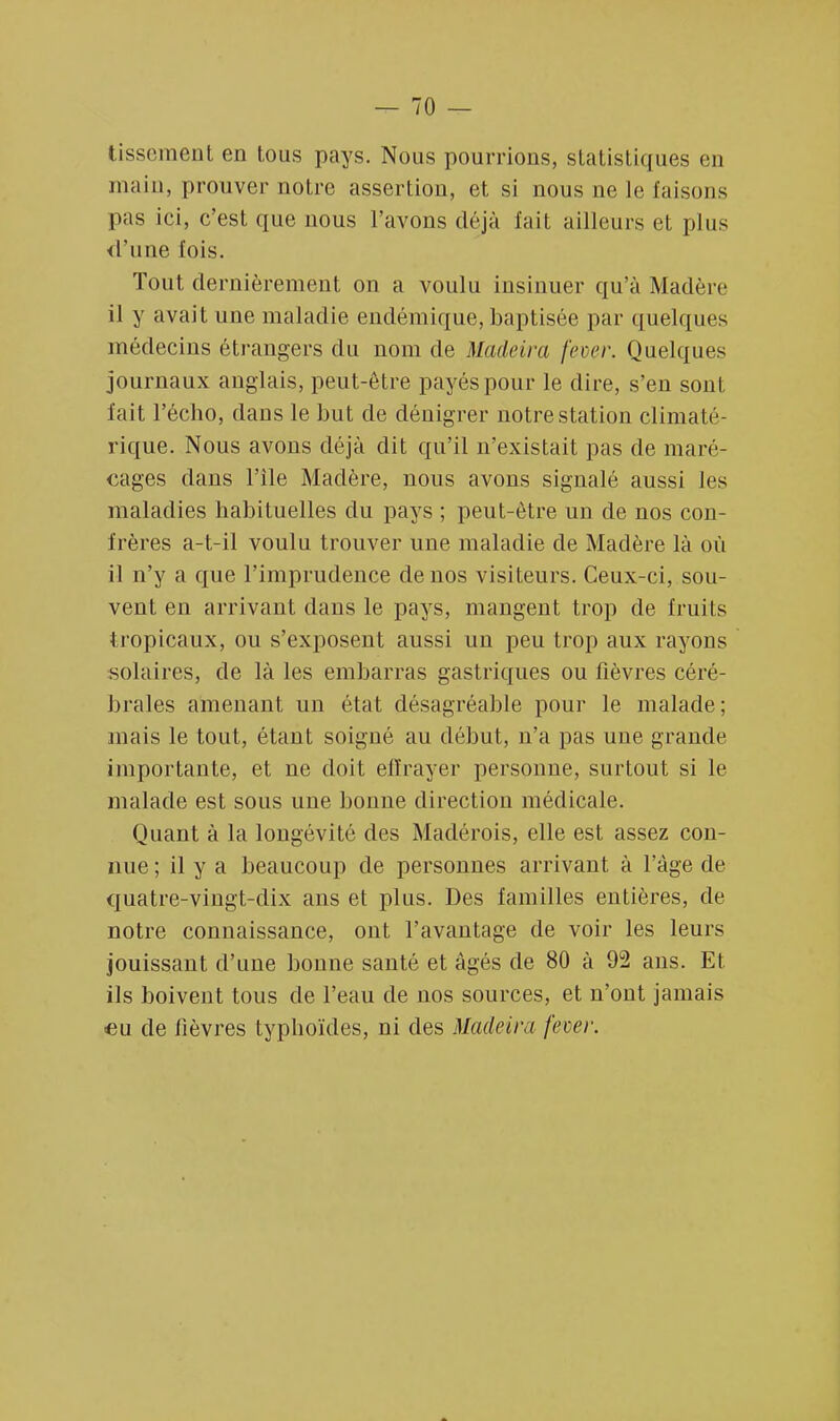tissement en tous pays. Nous pourrions, statistiques en main, prouver notre assertion, et si nous ne le faisons pas ici, c'est que nous l'avons déjà fait ailleurs et plus d'une fois. Tout dernièrement on a voulu insinuer qu'à Madère il y avait une maladie endémique, baptisée par quelques médecins étrangers du nom de Madeira fever. Quelques journaux anglais, peut-être payés pour le dire, s'en sont fait l'écho, dans le but de dénigrer notre station climaté- rique. Nous avons déjà dit qu'il n'existait pas de maré- cages dans l'ile Madère, nous avons signalé aussi les maladies habituelles du pays ; peut-être un de nos con- frères a-t-il voulu trouver une maladie de Madère là où il n'y a que l'imprudence de nos visiteurs. Ceux-ci, sou- vent en arrivant dans le pays, mangent trop de fruits tropicaux, ou s'exposent aussi un peu trop aux rayons solaires, de là les embarras gastriques ou fièvres céré- brales amenant un état désagréable pour le malade; mais le tout, étant soigné au début, n'a pas une grande importante, et ne doit effrayer personne, surtout si le malade est sous une bonne direction médicale. Quant à la longévité des Madérois, elle est assez con- nue ; il y a beaucoup de personnes arrivant à l'âge de quatre-vingt-dix ans et plus. Des familles entières, de notre connaissance, ont l'avantage de voir les leurs jouissant d'une bonne santé et âgés de 80 à 92 ans. Et ils boivent tous de l'eau de nos sources, et n'ont jamais ■eu de lièvres typhoïdes, ni des Madeira fever.