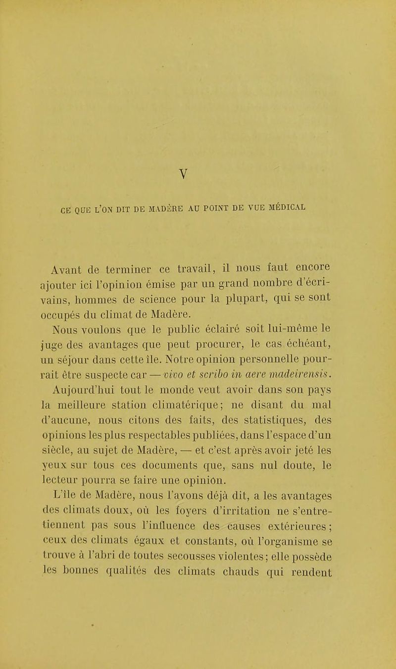 CE QUE L'ON DIT DE MADÈRE AU POINT DE VUE MÉDICAL Avant de terminer ce travail, il nous faut encore ajouter ici l'opinion émise par un grand nombre d'écri- vains, hommes de science pour la plupart, qui se sont occupés du climat de Madère. Nous voulons que le public éclairé soit lui-même le juge des avantages que peut procurer, le cas échéant, un séjour dans cette île. Notre opinion personnelle pour- rait être suspecte car — vivo et scribo in aere madeirensis. Aujourd'hui tout le monde veut avoir dans son pays la meilleure station climatérique ; ne disant du mal d'aucune, nous citons des faits, des statistiques, des opinions les plus respectables publiées, dans l'espace d'un siècle, au sujet de Madère, — et c'est après avoir jeté les yeux sur tous ces documents que, sans nul doute, le lecteur pourra se faire une opinion. L'île de Madère, nous l'avons déjà dit, a les avantages des climats doux, où les foyers d'irritation ne s'entre- tiennent pas sous l'iniluence des causes extérieures; ceux des climats égaux et constants, où l'organisme se trouve à l'abri de toutes secousses violentes; elle possède les bonnes qualités des climats chauds qui rendent