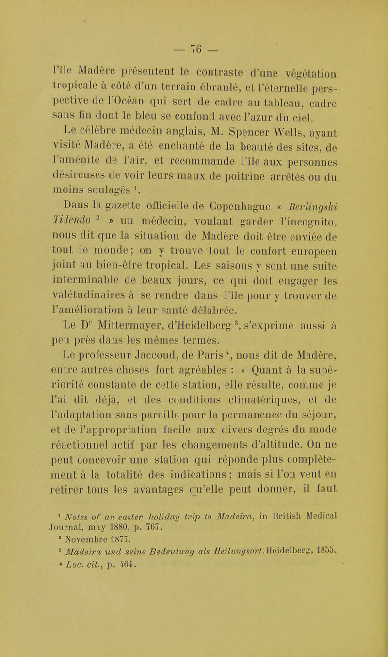 l'île Madère présentent le contraste d'une végétation tropicale à côté d'un terrain ébranlé, et l'éternelle pers- pective de l'Océan qui sert de cadre au tableau, cadre sans fin dont le bleu se confond avec l'azur du ciel. Le célèbre médecin anglais, M. Spencer Wells, ayanl visité Madère, a été enchanté de la beauté des sites. de l'aménité de l'air, et recommande l'île aux personnes désireuses de voir leurs maux de poitrine arrêtés ou du moins soulagés \ Dans la gazette officielle de Copenhague « Berlingski Tiiendo 2 » un médecin, voulant garder l'incognito., nous dit que la situation de Madère doit être enviée de tout le monde; on y trouve tout le confort européen joint au bien-être tropical. Les saisons y sont une suite interminable de beaux jours, ce qui doit engager les valétudinaires à se rendre dans l'île pour y trouver de l'amélioration à leur santé délabrée. Le D1' Mittermayer, d'Heidelberg 3, s'exprime aussi à peu près clans les mêmes termes. Le professeur Jaccoud, de Paris \ nous dit de Madère, entre autres choses fort agréables : « Quant à la supé- riorité constante de cette station, elle résulte, comme je l'ai dit déjà, et des conditions climatériques, et de l'adaptation sans pareille pour la permanence du séjour, et de l'appropriation facile aux divers degrés du mode réactionnel actif par les changements d'altitude. On ne peut concevoir une station qui réponde plus complète- ment à la totalité des indications ; mais si l'on veut en retirer tous les avantages qu'elle peut donner, il faut 1 Notes of an easter holiday trip lo Madeira, in Brilish Médical Journal, may 1880, p. 7G7. * Novembre 1877. 3 Madeira und seine Bedeulung als Heilungsorl. Heidelberg, 1855. * Loc. cit.., p. 464.