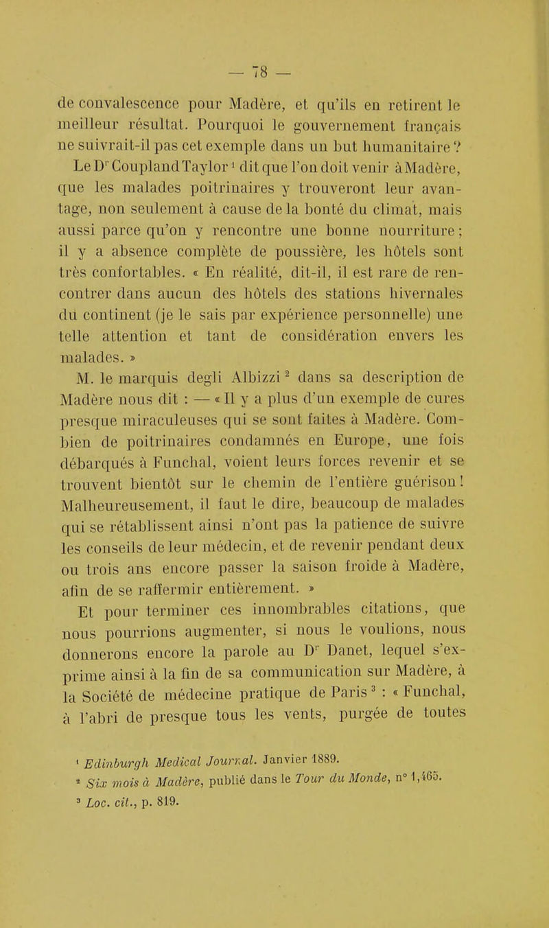 de convalescence pour Madère, et qu'ils eu retirent, le meilleur résultat. Pourquoi le gouvernement français ne suivrait-il pas cet exemple dans un but humanitaire ? LeD' CouplandTaylor1 ditquel'ondoit venir àMaclère, que les malades poitrinaires y trouveront leur avan- tage, non seulement à cause delà bonté du climat, mais aussi parce qu'on y rencontre une bonne nourriture; il y a absence complète de poussière, les hôtels sont très confortables. « En réalité, dit-il, il est rare de ren- contrer dans aucun des hôtels des stations hivernales du continent (je le sais par expérience personnelle) une telle attention et tant de considération envers les malades. » M. le marquis degli Albizzi2 dans sa description de Madère nous dit : — « Il y a plus d'un exemple de cures presque miraculeuses qui se sont faites à Madère. Com- bien de poitrinaires condamnés en Europe, une fois débarqués à Funchal, voient leurs forces revenir et se trouvent bientôt sur le chemin de l'entière guérisou! Malheureusement, il faut le dire, beaucoup de malades qui se rétablissent ainsi n'ont pas la patience de suivre les conseils de leur médecin, et de revenir pendant deux ou trois ans encore passer la saison froide à Madère, afin de se raffermir entièrement. » Et pour terminer ces innombrables citations, que nous pourrions augmenter, si nous le voulions, nous donnerons encore la parole au Dr Danet, lequel s'ex- prime ainsi à la fin de sa communication sur Madère, à La Société de médecine pratique de Paris3 : «Funchal, à l'abri de presque tous les vents, purgée de toutes 1 Edinburgh Médical Journal. Janvier 1889. * Six mois à Madère, publié dans le Tour du Monde, n° 1,465-