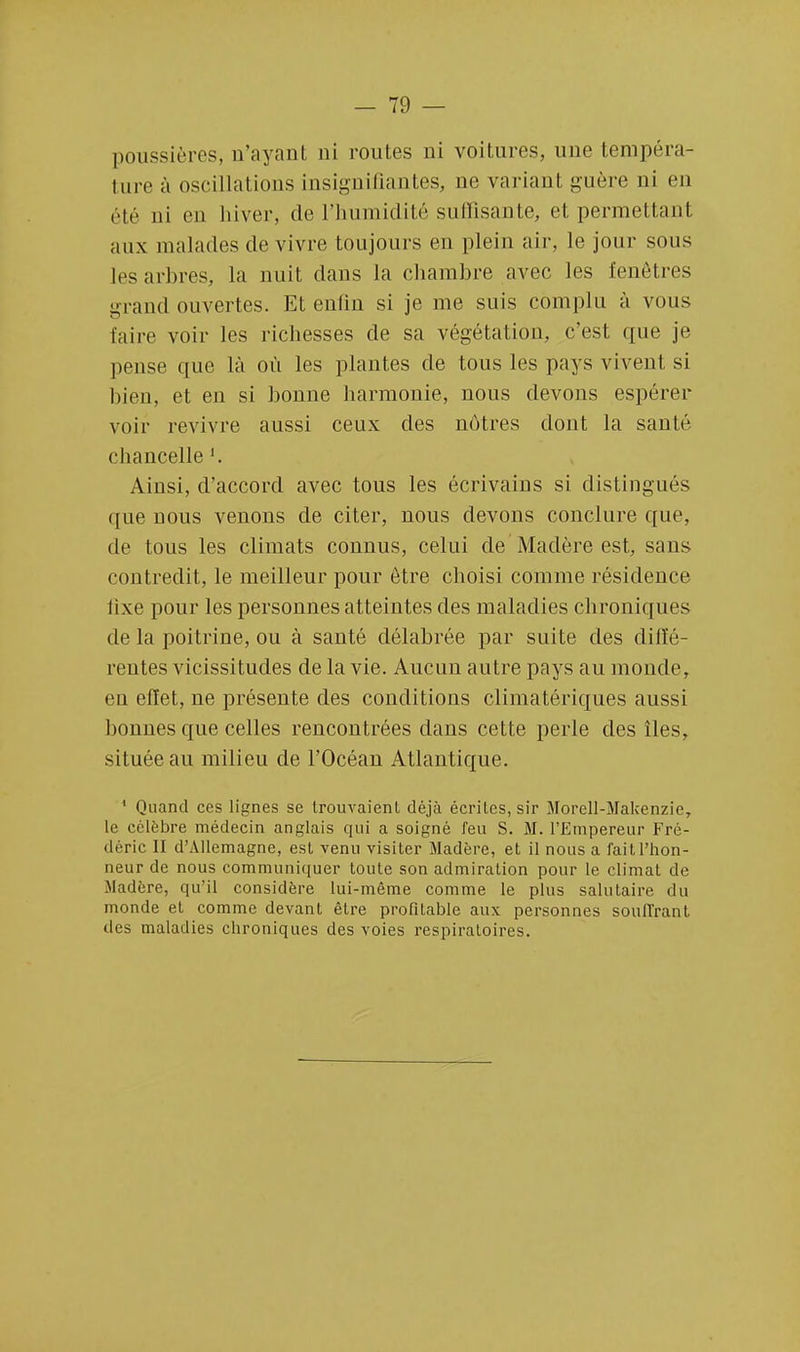 poussières, n'ayant ni routes ni voitures, une tempéra- ture à oscillations insignifiantes, ne variant guère ni en été ni en hiver, de l'humidité suffisante, et permettant aux malades de vivre toujours en plein air, le jour sous les arbres, la nuit dans la chambre avec les fenêtres grand ouvertes. Et enfin si je me suis complu à vous faire voir les richesses de sa végétation, c'est que je pense que là où les plantes de tous les pays vivent si bien, et en si bonne harmonie, nous devons espérer voir revivre aussi ceux des nôtres dont la santé chancelle Ainsi, d'accord avec tous les écrivains si distingués que nous venons de citer, nous devons conclure que, de tous les climats connus, celui de Madère est, sans contredit, le meilleur pour être choisi comme résidence fixe pour les personnes atteintes des maladies chroniques de la poitrine, ou à santé délabrée par suite des diffé- rentes vicissitudes de la vie. Aucun autre pays au monde, en effet, ne présente des conditions climatériques aussi bonnes que celles rencontrées dans cette perle des îles, située au milieu de l'Océan Atlantique. 1 Quand ces lignes se trouvaient déjà écrites, sir Morell-Makenzie, le célèbre médecin anglais qui a soigné feu S. M. l'Empereur Fré- déric II d'Allemagne, est venu visiter Madère, et il nous a fait l'hon- neur de nous communiquer toute son admiration pour le climat de Madère, qu'il considère lui-même comme le plus salutaire du monde et comme devant être profitable aux personnes souffrant des maladies chroniques des voies respiratoires.