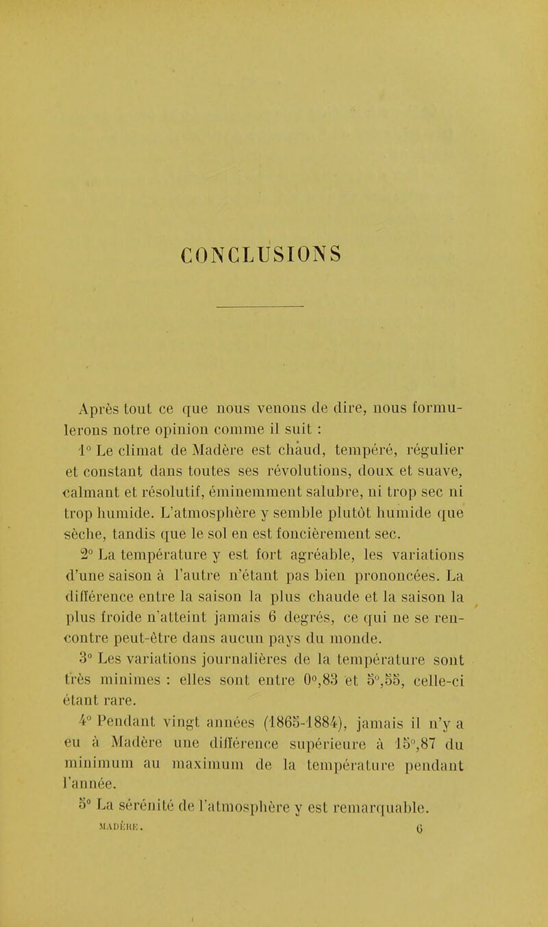 CONCLUSIONS Après tout ce que nous venons de dire, nous formu- lerons notre opinion connue il suit : 1° Le climat de Madère est chaud, tempéré, régulier et constant dans toutes ses révolutions, doux et suave, calmant et résolutif, éminemment salubre, ui trop sec ni trop humide. L'atmosphère y semble plutôt humide que sèche, tandis que le sol en est foncièrement sec. 2° La température y est fort agréable, les variations d'une saison à l'autre n'étant pas bien prononcées. La différence entre la saison la plus chaude et la saison la plus froide n'atteint jamais 6 degrés, ce qui ne se ren- contre peut-être dans aucun pays du monde. 3° Les variations journalières de la température sont très minimes : elles sont entre 0°,83 et o°,55, celle-ci étant rare. 4° Pendant vingt années (1865-1884), jamais il n'y a eu à Madère une différence supérieure à 15,87 du minimum au maximum de la température pendant l'année. S0 La sérénité de l'atmosphère y est remarquable. MADÈRE. 0 i