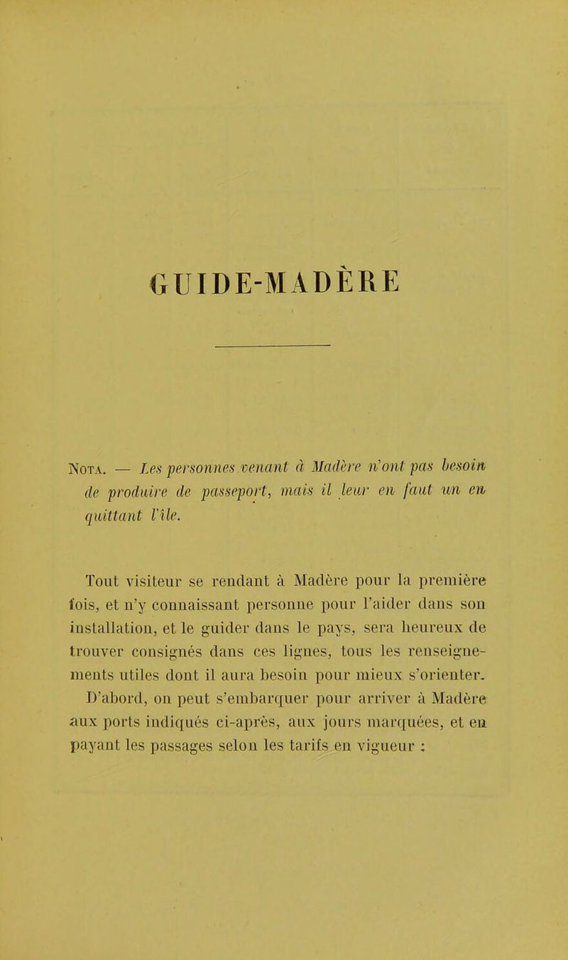 GUIDE-MADÈRE Nota. — Les personnes venant à Matière n'ont pas besoin, <le produire de passeport, mais il leur en faut un en quittant l'Ile. Tout visiteur se rendant à Madère pour la première (ois, et n'y connaissant personne pour l'aider daus son installation, et le guider dans le pays, sera heureux de trouver consignés dans ces lignes, tous les renseigne- ments utiles dont il aura besoin pour mieux s'orienter. D'abord, on peut s'embarquer pour arriver à Madère aux ports indiqués ci-après, aux jours marquées, et en payant les passages selon les tarifs en vigueur :