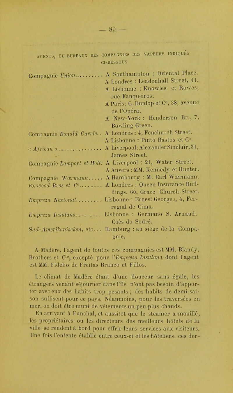 — 81) — AGENTS, OC BUREAUX DES COMPAGNIES DES VAPEURS INDIQUES CI-DESSOUS Compagnie Union A Southampton : Oriental Place. A Londres : Leadenhall Strcel, 11, A Lisbonne : Knowles et Rawes, rue Fanqueiros. A Paris: G.Dunlop et C°, 38, avenue de l'Opéra. A New-York : Henderson Br., 7, Bowling Green. Compagnie Donald Curric... A Londres: 4, Fencliurch Street. A Lisbonne : Pinto Bastos et C°. « African » A Liverpool:AlexanderSinclair,3l, James Street. Compagnie Lamport et Holt. A Liverpool : 21, Water Street. A Anvers : MM. Kennedy et Hunter. Compagnie Wœrmann A Hambourg : M. Cari Wœrmann. Forwood Bros et C A Londres : Queen Insurance Buil- dings, 60, Grâce Churcb-Street. Empreza National Lisbonne : Ernest Georges, 4, Fer- regial de Cima, Empreza Insidana Lisbonne : Germano S. Arnaud. Caés do Sodré. Sud-Amerikuniscken, etc... Hamburg : au siège de la Compa- gnie. A Madère, l'agent de toutes ces compagnies est MM. Blandy, Brothers et Cl°, excepté pour VEmpreza Insidana dont l'agent est MM. Fidelio de Freitas Branco et Fillos. Le climat de Madère étant d'une douceur sans égale, les étrangers venant séjourner dans l'île n'ont pas besoin d'appor- ter avec eux des habits trop pesants; des habits de demi-sai- son suffisent pour ce pays. Néanmoins, pour les traversées en mer, on doit être muni de vêtements un peu plus chauds. En arrivant à Funchal, et aussitôt que le steamer a mouillé, les propriétaires ou les directeurs des meilleurs hôtels de la ville se rendent à bord pour offrir leurs services aux visiteurs. Une fois l'entente établie entre ceux-ci et les hôteliers, ces der-