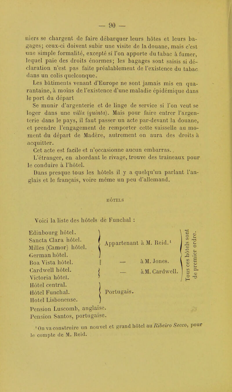 tliers se chargent de faire débarquer leurs hôtes et leurs ba- gages; ceux-ci doivent subir une visite de la douane, mais c'est une simple formalité, excepté si l'on apporte du tabac à fumer, lequel paie des droits énormes; les bagages sont saisis si dé- claration n'est pas faite préalablement de l'existence du tabac dans un colis quelconque. Les bâtiments venant d'Europe ne sont jamais mis en qua- rantaine, à. moins de l'existence d'une maladie épidemique dans le port du départ Se munir d'argenterie et de linge de service si l'on veut se loger dans une villa (quinla). Mais pour faire entrer l'argen- terie dans le pays, il faut passer un acte par-devant la douane, et prendre l'engagement de remporter cette vaisselle au mo- ment du départ de Madère, autrement on aura des droits à •acquitter. Cet acte est facile et n'occasionne aucun embarras.. L'étranger, en abordant le rivage, trouve des traîneaux pour le conduire à l'hôtel. Dans presque tous les hôtels il y a quelqu'un parlant l'an- glais et le français, voire même un peu d'allemand. HÔTELS Voici la liste des hôtels de Funchal Edinbourg hôtel. Sancta Clara hôtel. Milles (Camor) hôtel. à M. Jones, à M. Cardwell. § S © Xi -s m CU P ^3 Appartenant à M. Reid.1 I1ULUJ. V Cerman hôtel. Boa Vista hôtel. | Cardwell hôtel. i Victoria hôtel. ' Hôtel central. Hôtel Funchal. Portugais. Hôtel Lisbonense. Pension Luscomb, anglaise. Pension Santos, portugaise. 'On va construire un nouvel et grand hôtel au Ribeiro Secco, pour le compte de M. Reid.