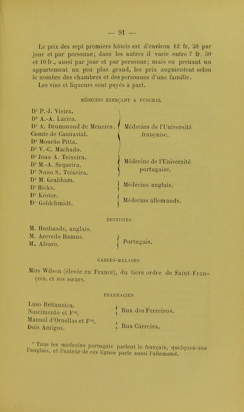 Le prix des sept premiers hôtels est d'environ 12 fr. 30 par jour et par personne; dans les autres il varie entre 7 fr. 50 et 10 fr., aussi par jour et par personne; mais en prenant un ■appartement un peu plus grand, les prix augmentent selon le nombre des chambres et des personnes d'une famille. Les vins et liqueurs sont payés à part. D1' P.-J. Vieira. JDr A.-A. Larica. J D1' A. Drummond de Menezes. f Médecins de l'Université MÉDECINS EXERÇANT A FUNCIIAL Comte de Gannavial. Dr Mourao Pitta. Dr V.-C. Machado. D'Joao A. Teixeira. D1' M.-A. Sequeira. D1' Nuno S. Teixeira. Dr M. Grabham. Dr Hicks. D1' Kôster. D1' Goldchmidt. Médecins allemands. Médecins anglais. Médecins de l'Université portugaise. française. DENTISTES M. Husbands, anglais. M. Azevedo Ramos. M. Alvaro. Portugais. GARDES-MALADES Miss Wilson (élevée en France), du tiers ordre de Saint-Fran- çois, et ses sœurs. PHARMACIES Luso Britannica. Nascimento et Fos. Manuel d'Ornellas et Fos. Dois Amigos. ( Rua Carreira. Rua dos Ferrciros.